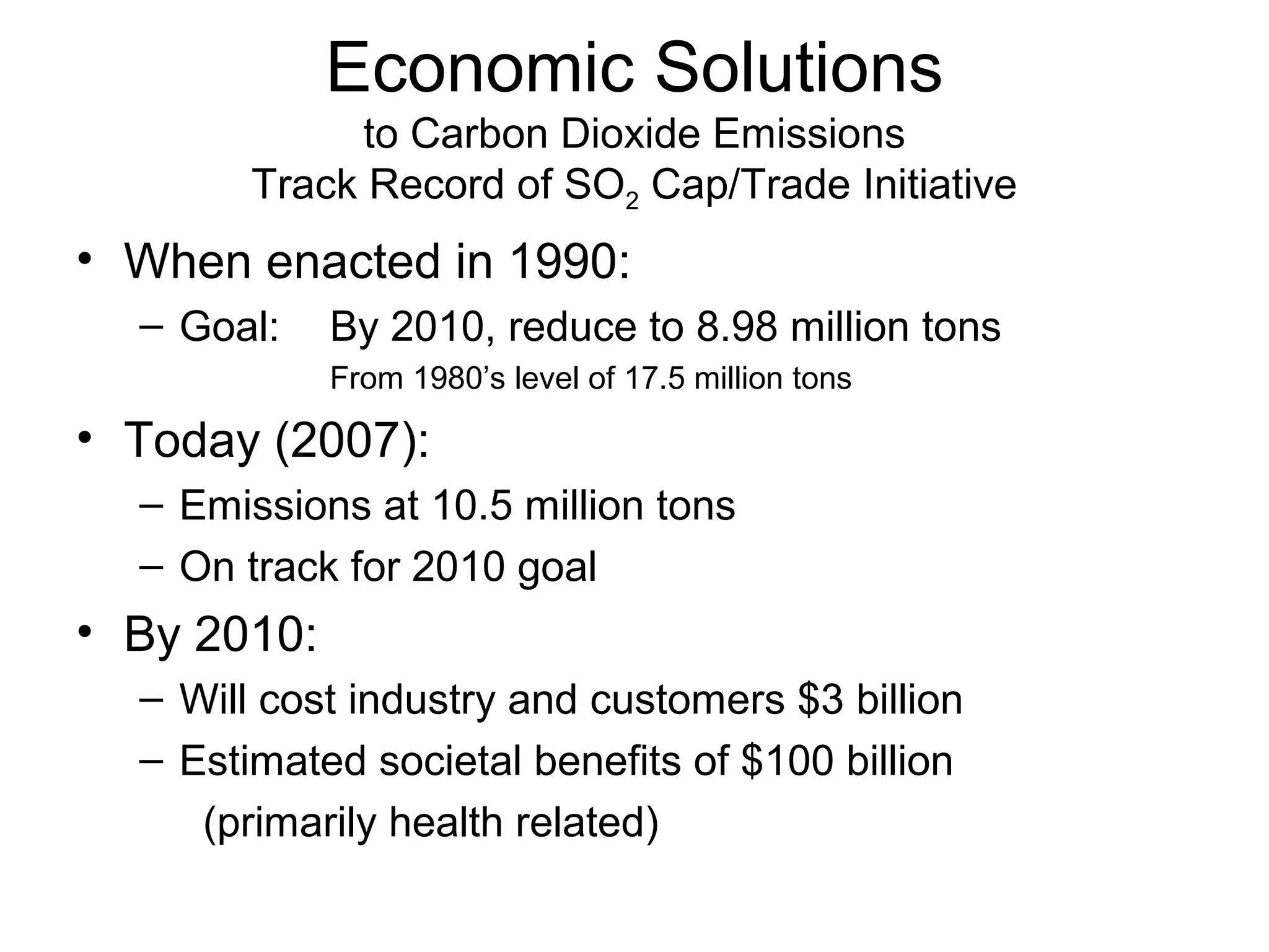 Economic Solutions
to Carbon Dioxide Emissions
Track Record of SO2 Cap/Trade Initiative

• When enacted in 1990:
– Goal:

By 2010, reduce to 8.98 million tons
From 1980’s level of 17.5 million tons

• Today (2007):
– Emissions at 10.5 million tons
– On track for 2010 goal

• By 2010:
– Will cost industry and customers $3 billion
– Estimated societal benefits of $100 billion
(primarily health related)

 