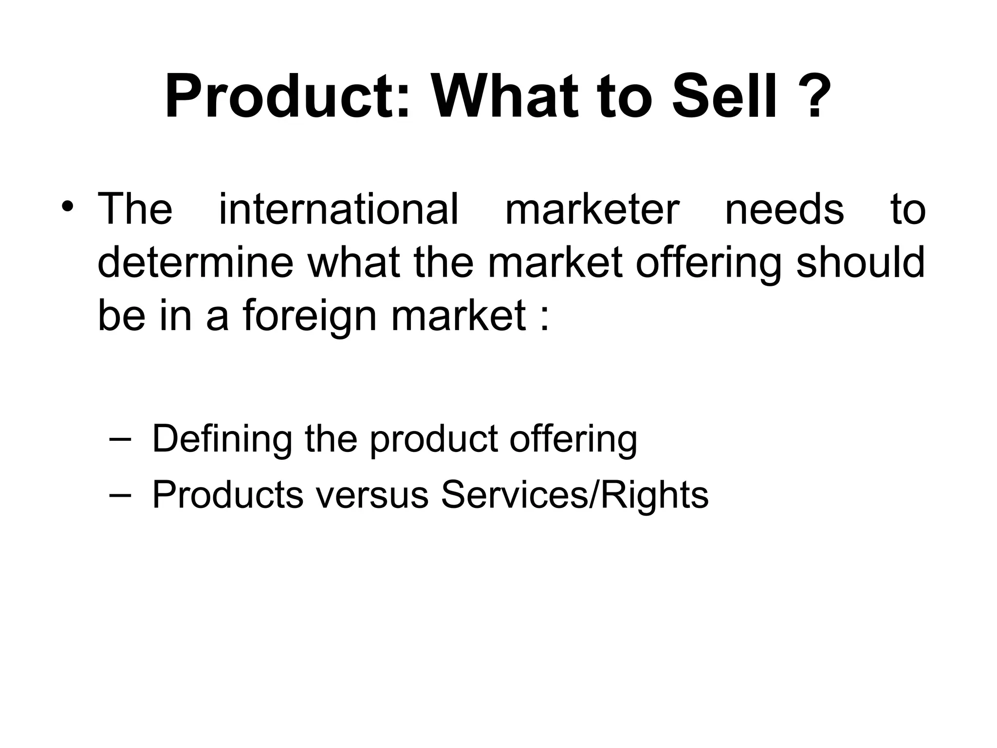 Product: What to Sell ?
• The international marketer needs to
  determine what the market offering should
  be in a foreign market :

  – Defining the product offering
  – Products versus Services/Rights
 