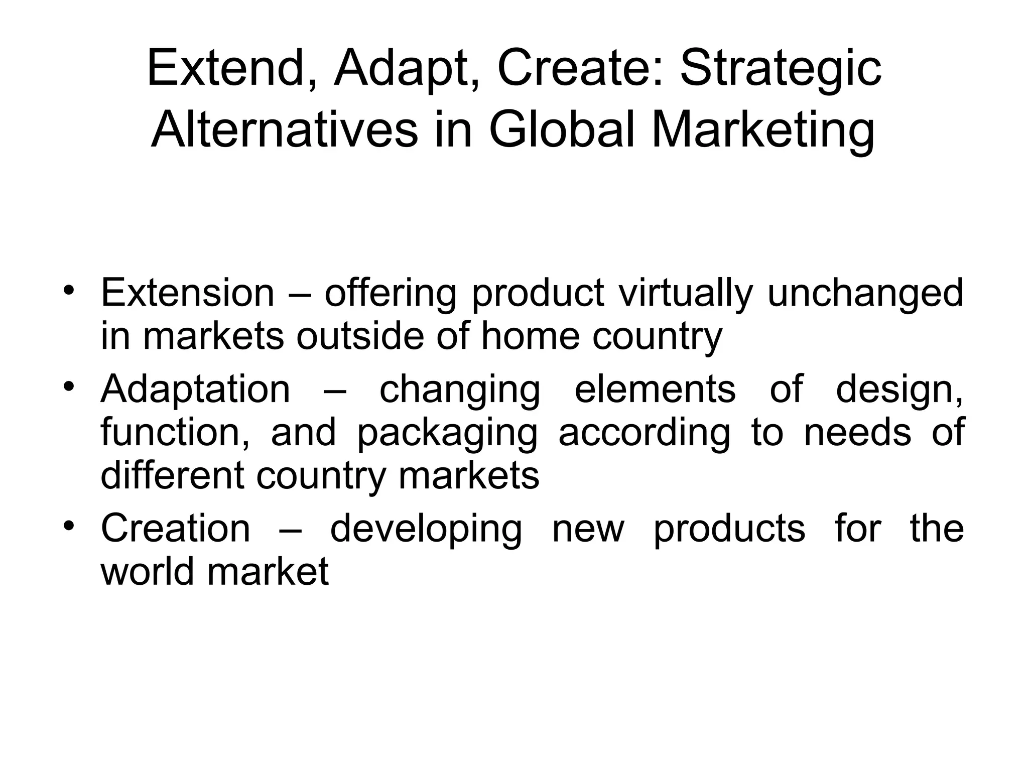 Extend, Adapt, Create: Strategic
    Alternatives in Global Marketing


• Extension – offering product virtually unchanged
  in markets outside of home country
• Adaptation – changing elements of design,
  function, and packaging according to needs of
  different country markets
• Creation – developing new products for the
  world market
 