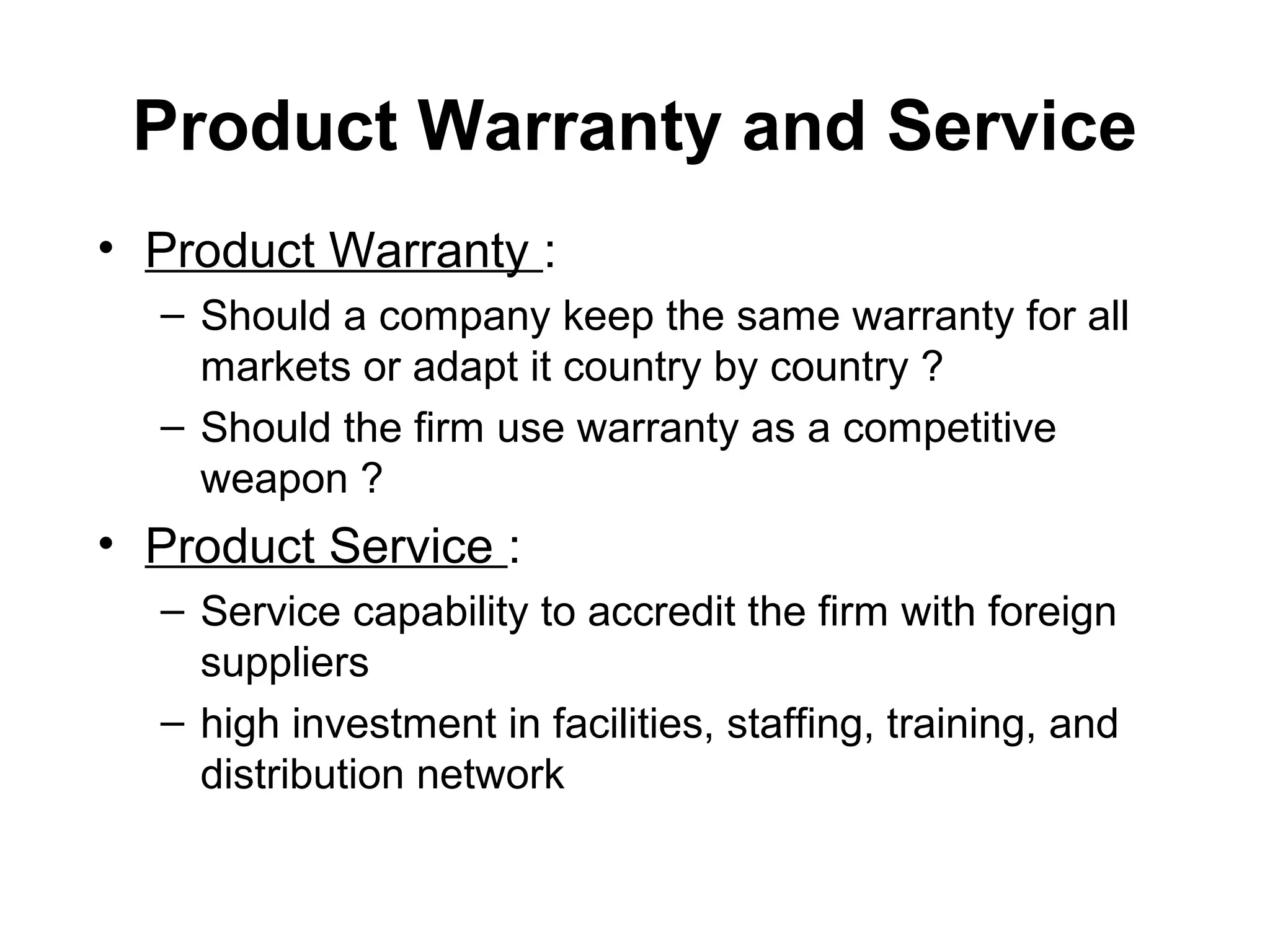 Product Warranty and Service
• Product Warranty :
  – Should a company keep the same warranty for all
    markets or adapt it country by country ?
  – Should the firm use warranty as a competitive
    weapon ?
• Product Service :
  – Service capability to accredit the firm with foreign
    suppliers
  – high investment in facilities, staffing, training, and
    distribution network
 