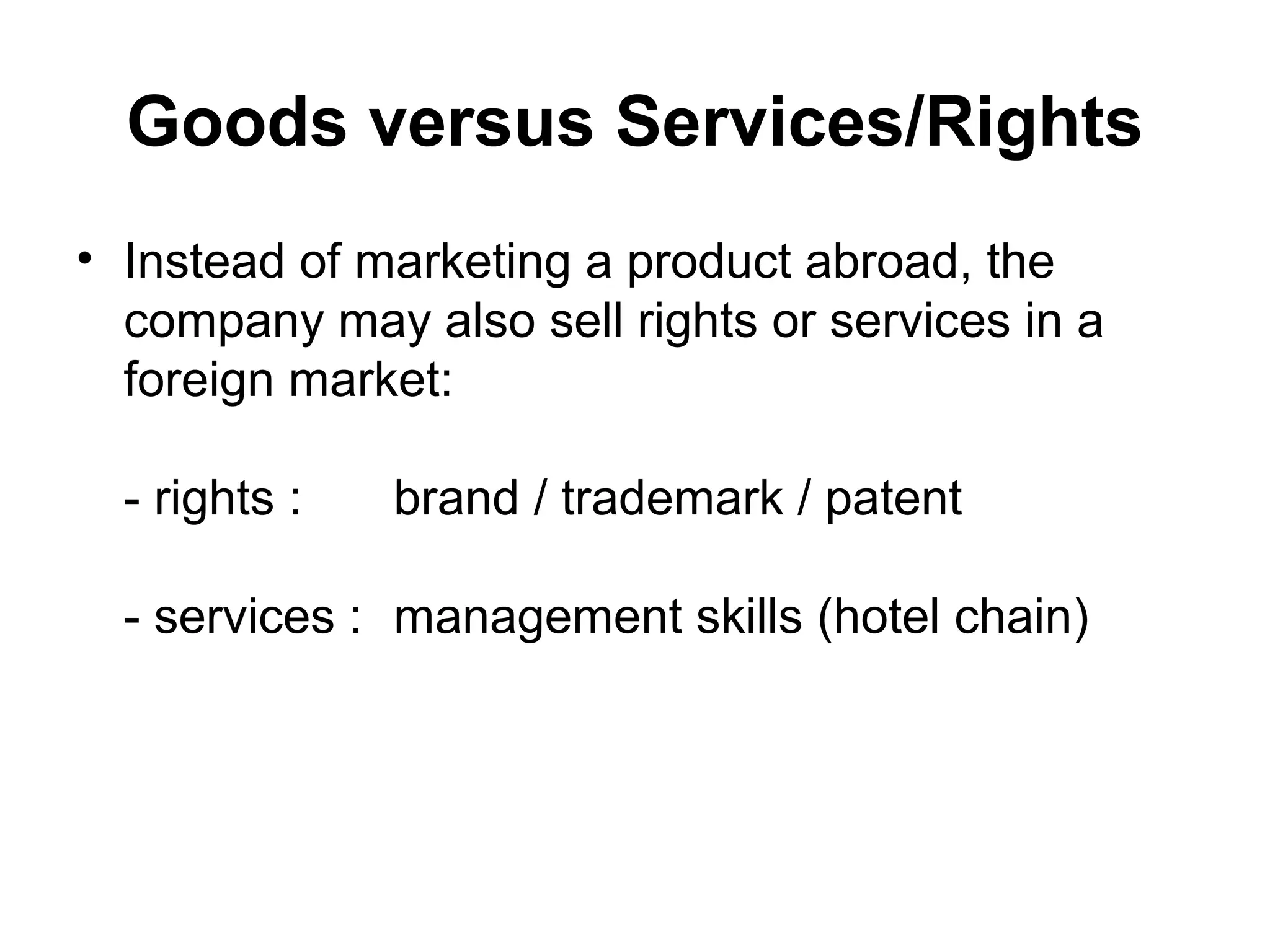 Goods versus Services/Rights
• Instead of marketing a product abroad, the
  company may also sell rights or services in a
  foreign market:

  - rights :   brand / trademark / patent

  - services : management skills (hotel chain)
 