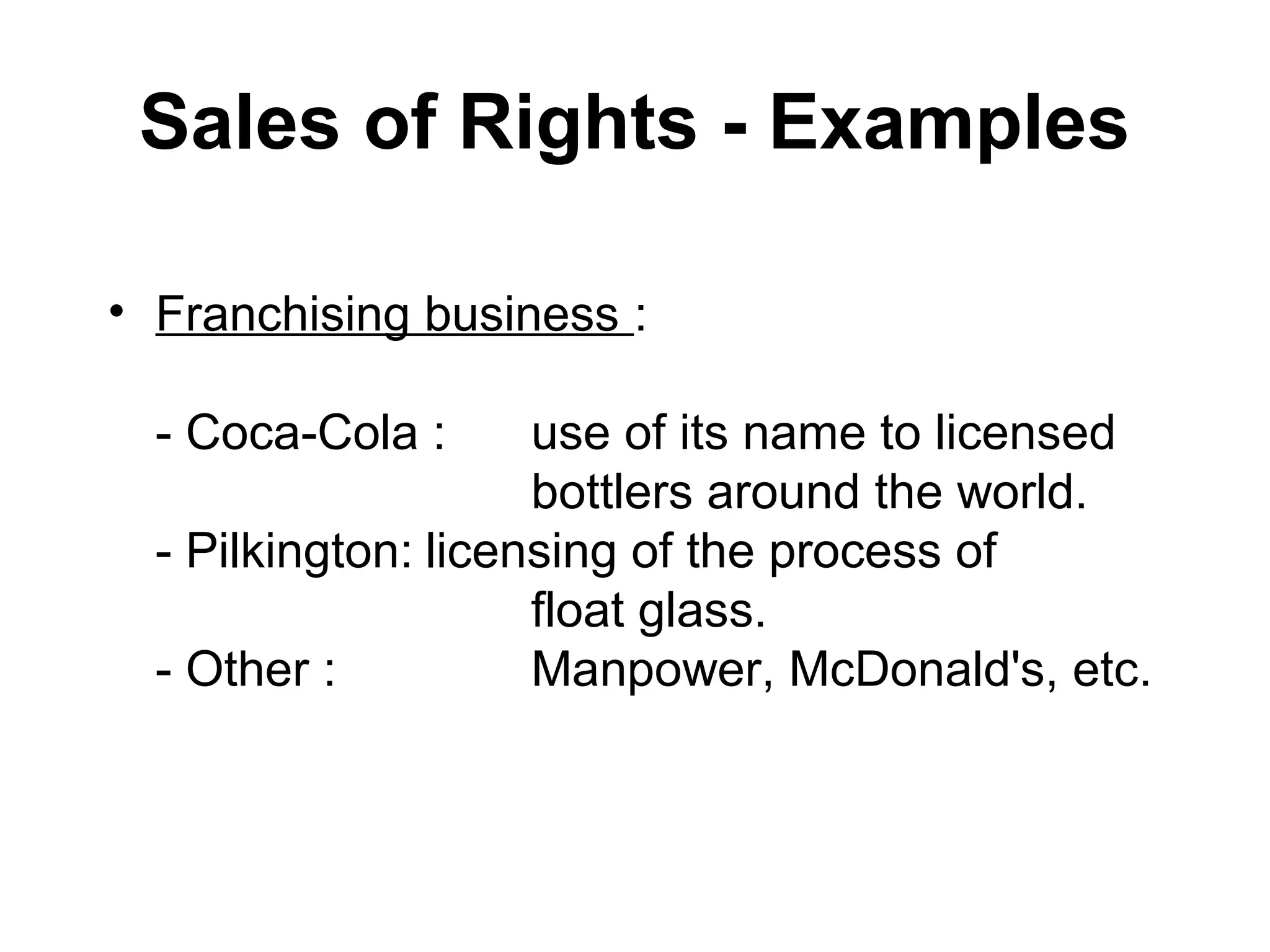 Sales of Rights - Examples

• Franchising business :

  - Coca-Cola :      use of its name to licensed
                     bottlers around the world.
  - Pilkington: licensing of the process of
                     float glass.
  - Other :          Manpower, McDonald's, etc.
 
