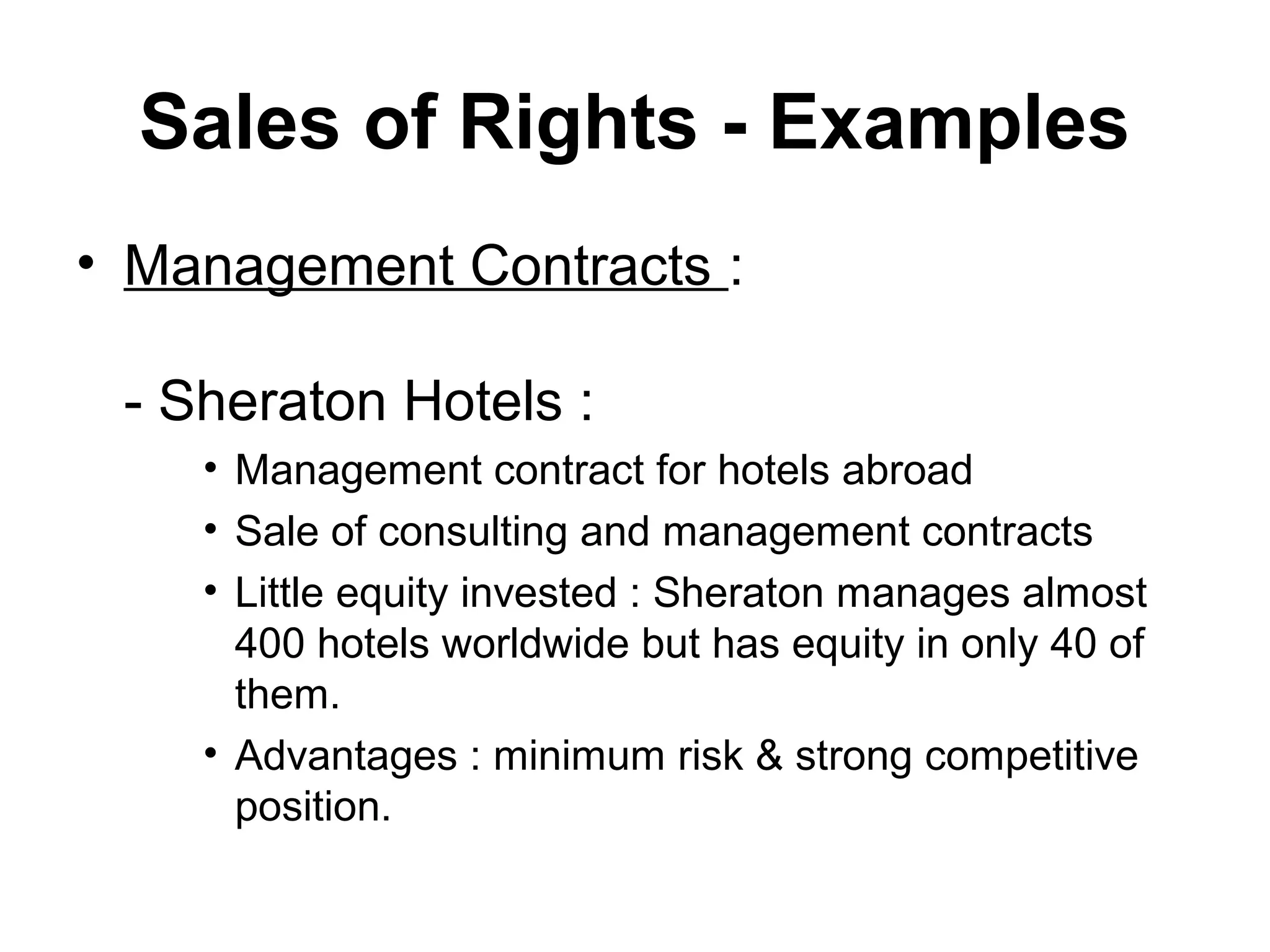 Sales of Rights - Examples
• Management Contracts :

 - Sheraton Hotels :
    • Management contract for hotels abroad
    • Sale of consulting and management contracts
    • Little equity invested : Sheraton manages almost
      400 hotels worldwide but has equity in only 40 of
      them.
    • Advantages : minimum risk & strong competitive
      position.
 