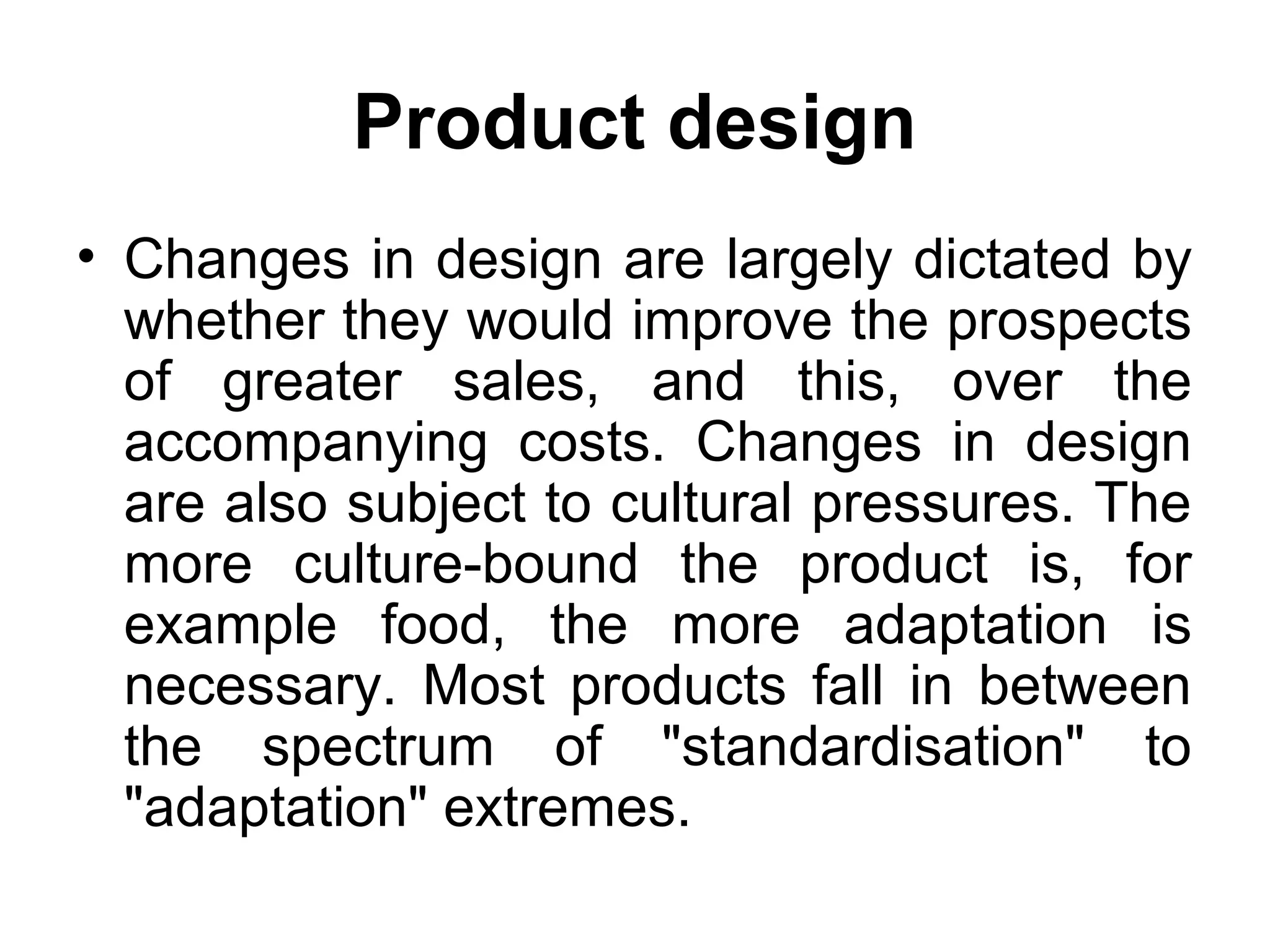 Product design
• Changes in design are largely dictated by
  whether they would improve the prospects
  of greater sales, and this, over the
  accompanying costs. Changes in design
  are also subject to cultural pressures. The
  more culture-bound the product is, for
  example food, the more adaptation is
  necessary. Most products fall in between
  the spectrum of "standardisation" to
  "adaptation" extremes.
 