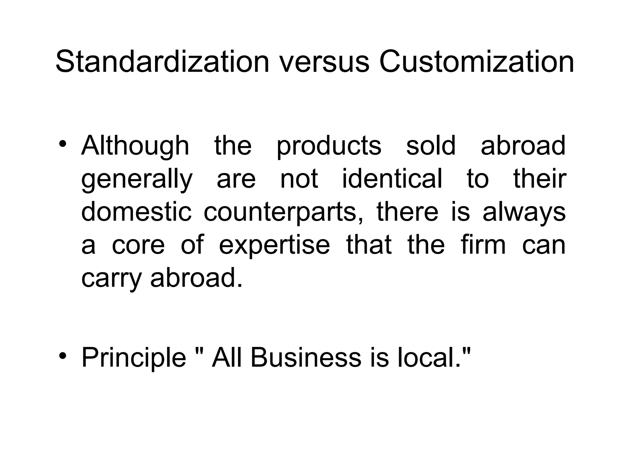 Standardization versus Customization

• Although the products sold abroad
  generally are not identical to their
  domestic counterparts, there is always
  a core of expertise that the firm can
  carry abroad.

• Principle " All Business is local."
 