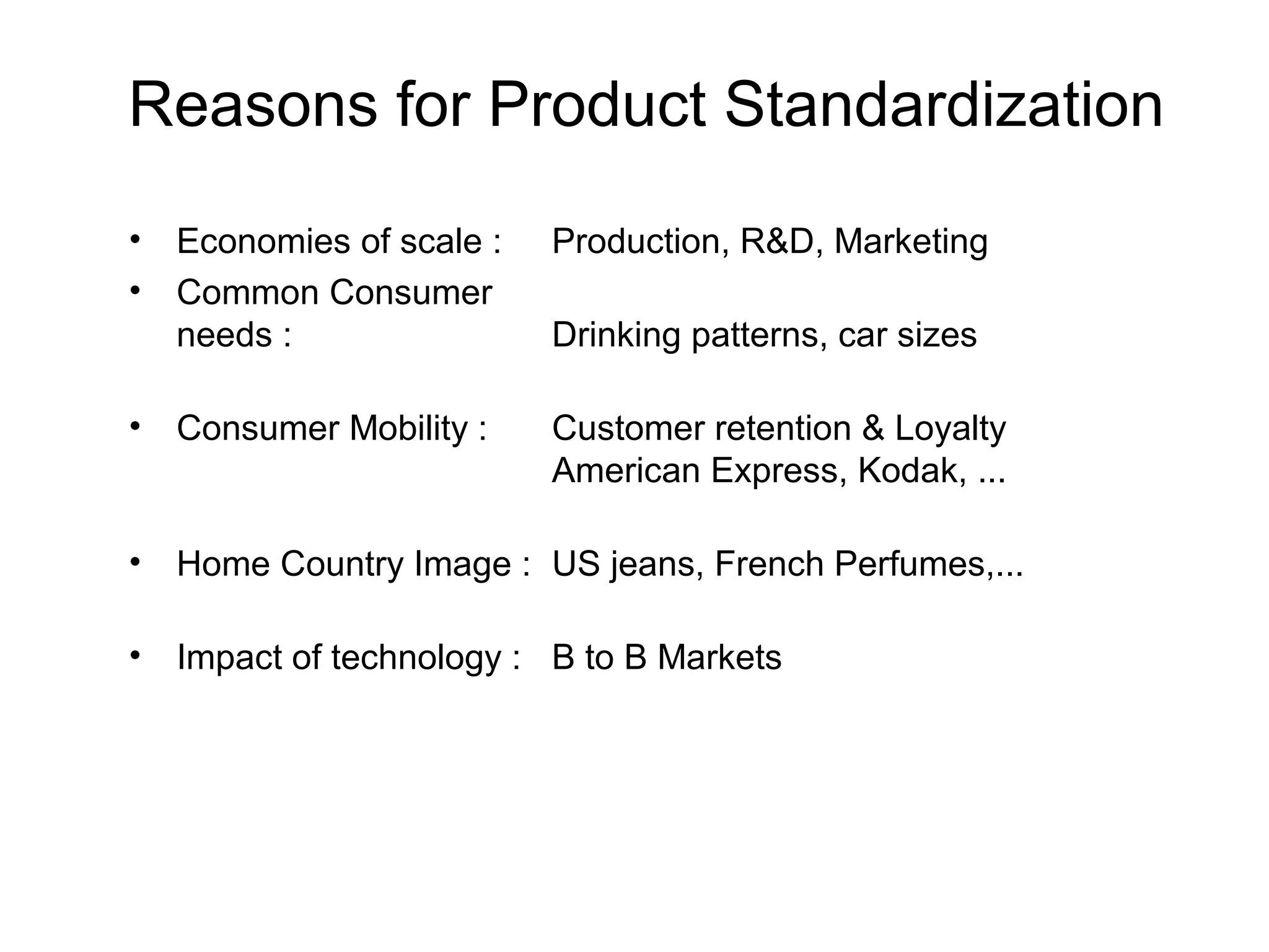 Reasons for Product Standardization
•   Economies of scale :   Production, R&D, Marketing
•   Common Consumer
    needs :                Drinking patterns, car sizes

•   Consumer Mobility :    Customer retention & Loyalty
                           American Express, Kodak, ...

•   Home Country Image : US jeans, French Perfumes,...

•   Impact of technology : B to B Markets
 