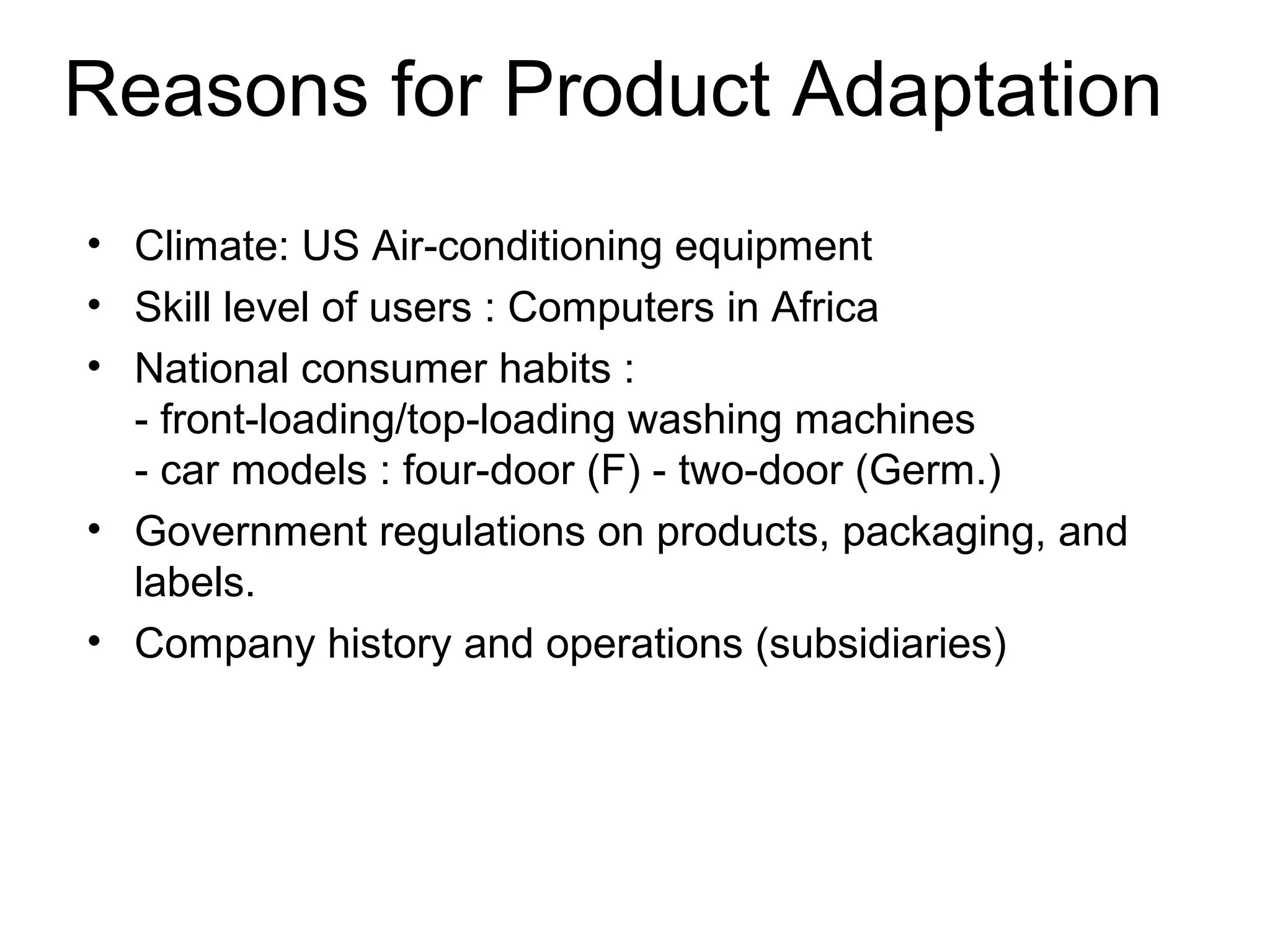 Reasons for Product Adaptation
• Climate: US Air-conditioning equipment
• Skill level of users : Computers in Africa
• National consumer habits :
  - front-loading/top-loading washing machines
  - car models : four-door (F) - two-door (Germ.)
• Government regulations on products, packaging, and
  labels.
• Company history and operations (subsidiaries)
 