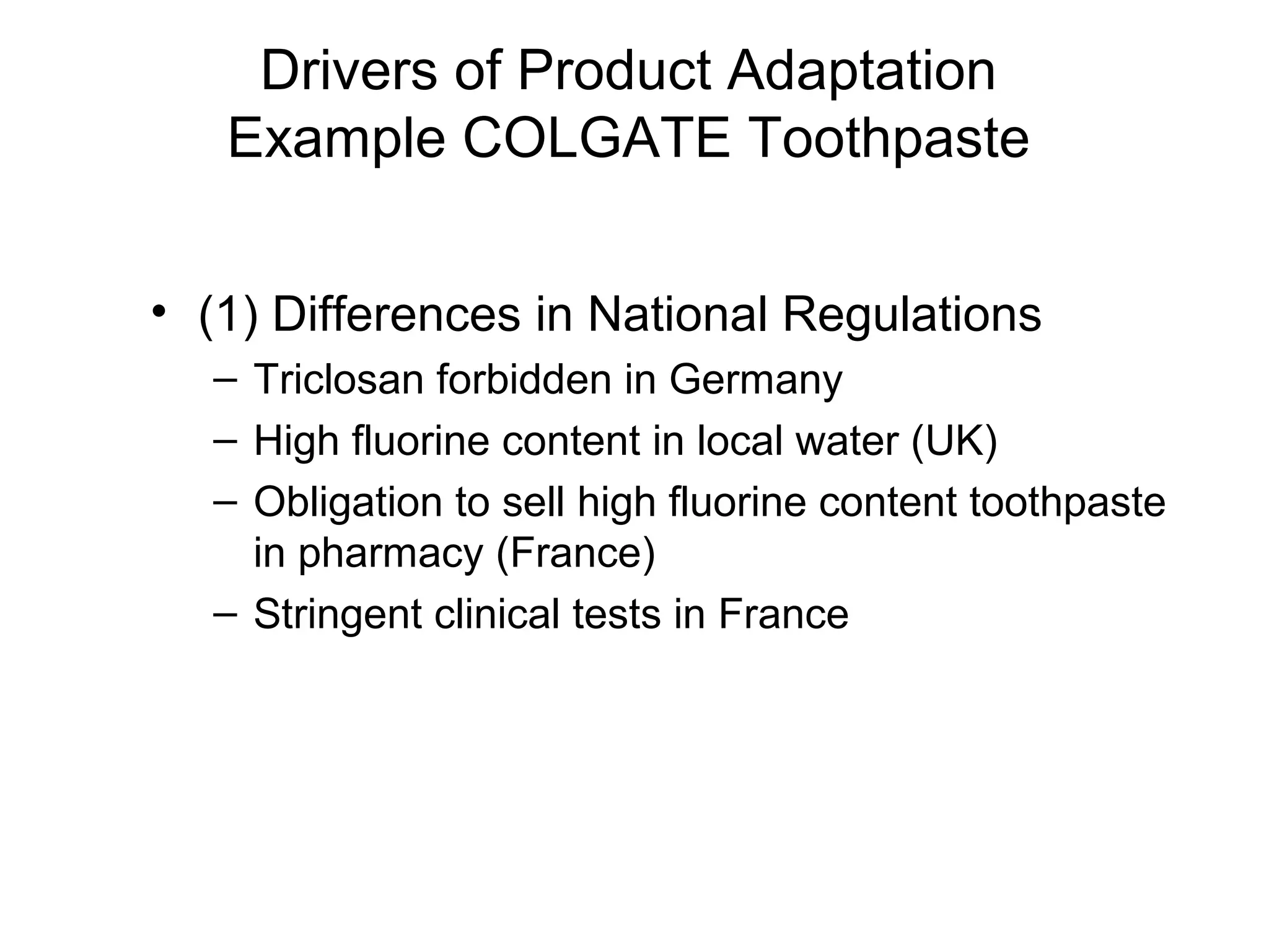 Drivers of Product Adaptation
   Example COLGATE Toothpaste


• (1) Differences in National Regulations
  – Triclosan forbidden in Germany
  – High fluorine content in local water (UK)
  – Obligation to sell high fluorine content toothpaste
    in pharmacy (France)
  – Stringent clinical tests in France
 