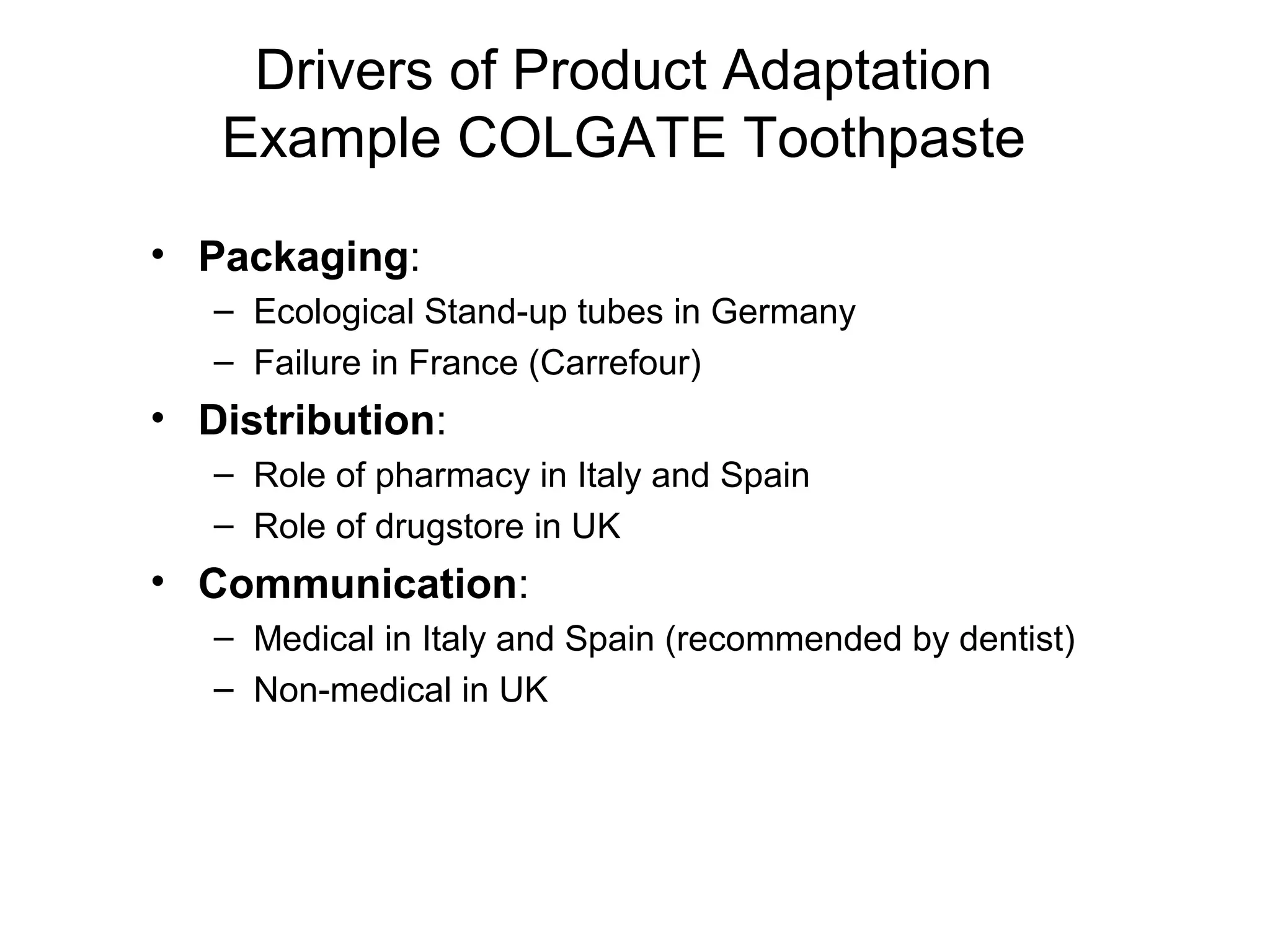 Drivers of Product Adaptation
   Example COLGATE Toothpaste
• Packaging:
   – Ecological Stand-up tubes in Germany
   – Failure in France (Carrefour)
• Distribution:
   – Role of pharmacy in Italy and Spain
   – Role of drugstore in UK
• Communication:
   – Medical in Italy and Spain (recommended by dentist)
   – Non-medical in UK
 
