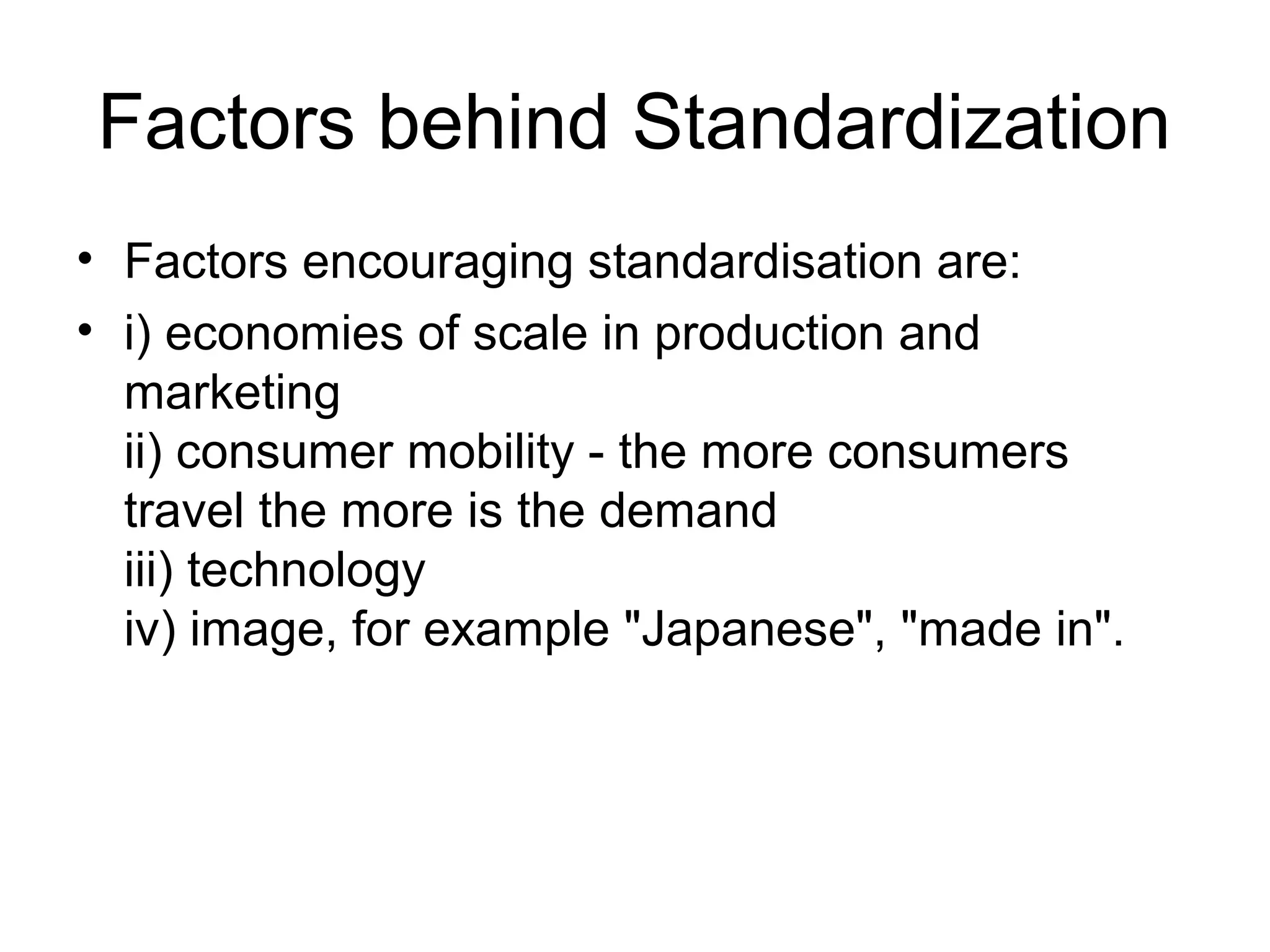 Factors behind Standardization
• Factors encouraging standardisation are:
• i) economies of scale in production and
  marketing
  ii) consumer mobility - the more consumers
  travel the more is the demand
  iii) technology
  iv) image, for example "Japanese", "made in".
 