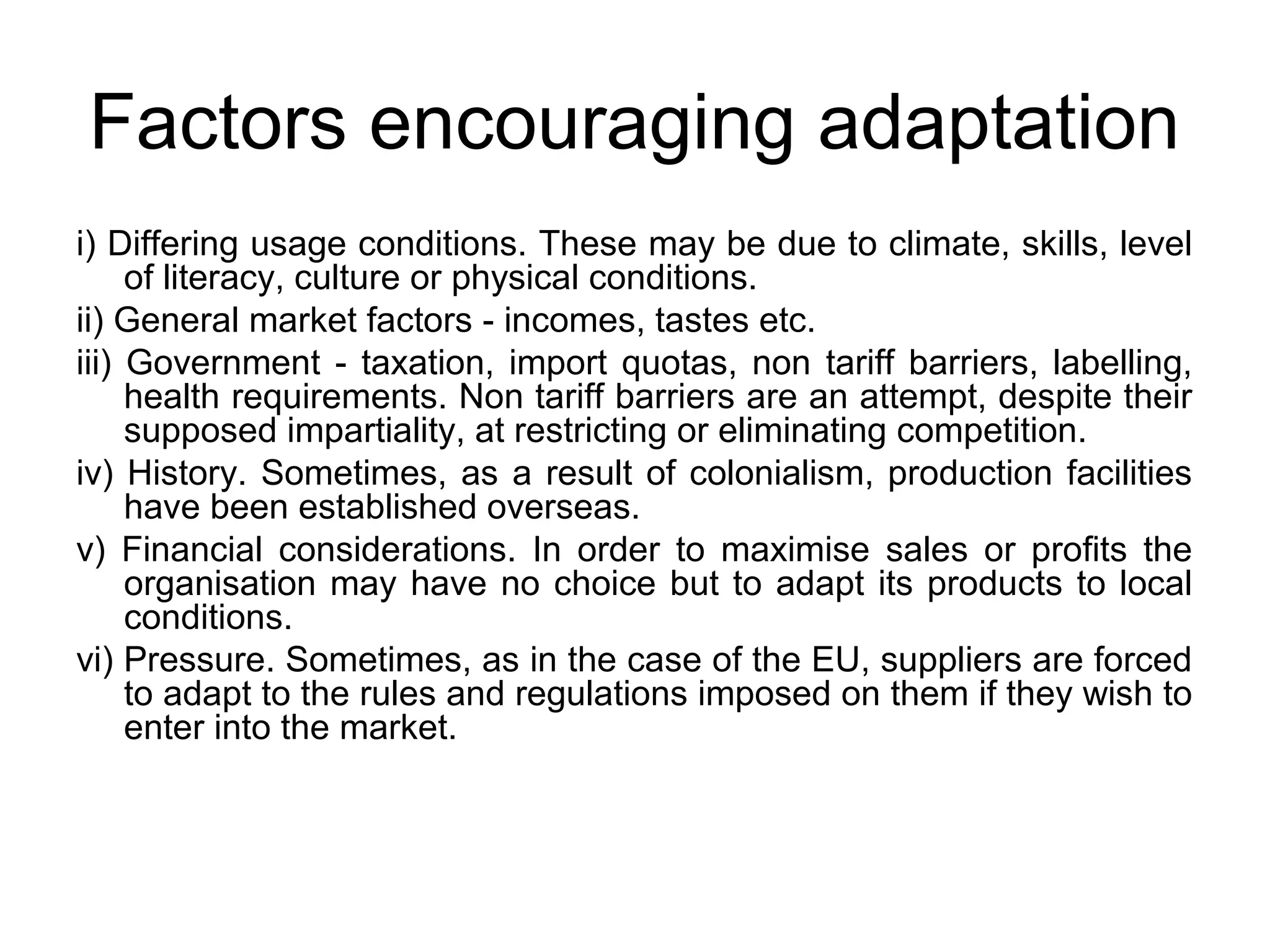 Factors encouraging adaptation
i) Differing usage conditions. These may be due to climate, skills, level
     of literacy, culture or physical conditions.
ii) General market factors - incomes, tastes etc.
iii) Government - taxation, import quotas, non tariff barriers, labelling,
     health requirements. Non tariff barriers are an attempt, despite their
     supposed impartiality, at restricting or eliminating competition.
iv) History. Sometimes, as a result of colonialism, production facilities
     have been established overseas.
v) Financial considerations. In order to maximise sales or profits the
     organisation may have no choice but to adapt its products to local
     conditions.
vi) Pressure. Sometimes, as in the case of the EU, suppliers are forced
     to adapt to the rules and regulations imposed on them if they wish to
     enter into the market.
 