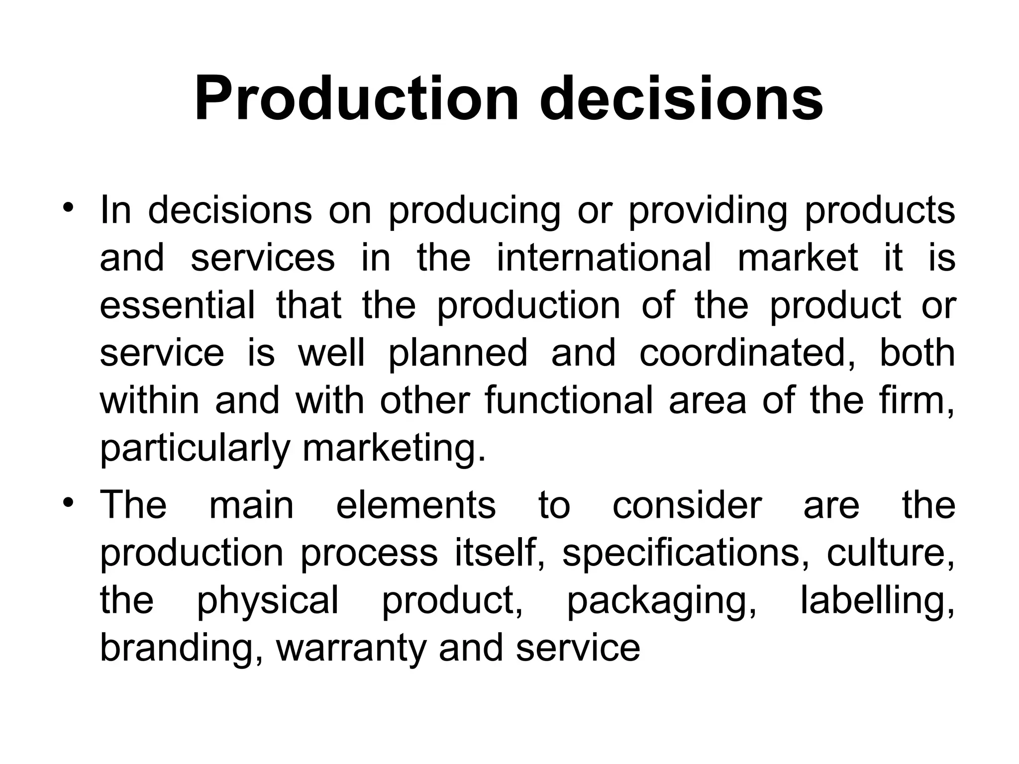 Production decisions
• In decisions on producing or providing products
  and services in the international market it is
  essential that the production of the product or
  service is well planned and coordinated, both
  within and with other functional area of the firm,
  particularly marketing.
• The main elements to consider are the
  production process itself, specifications, culture,
  the physical product, packaging, labelling,
  branding, warranty and service
 