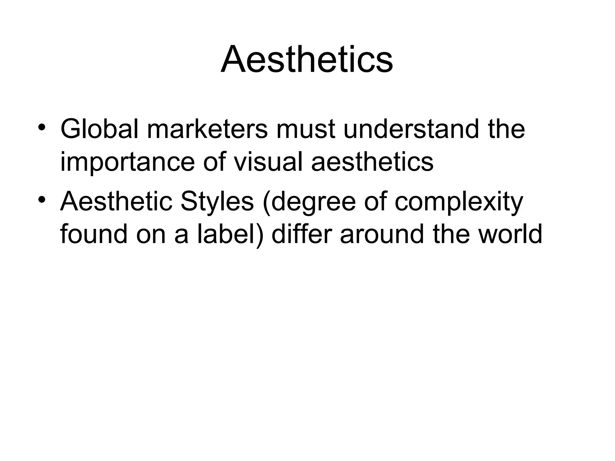 Aesthetics
• Global marketers must understand the
  importance of visual aesthetics
• Aesthetic Styles (degree of complexity
  found on a label) differ around the world
 