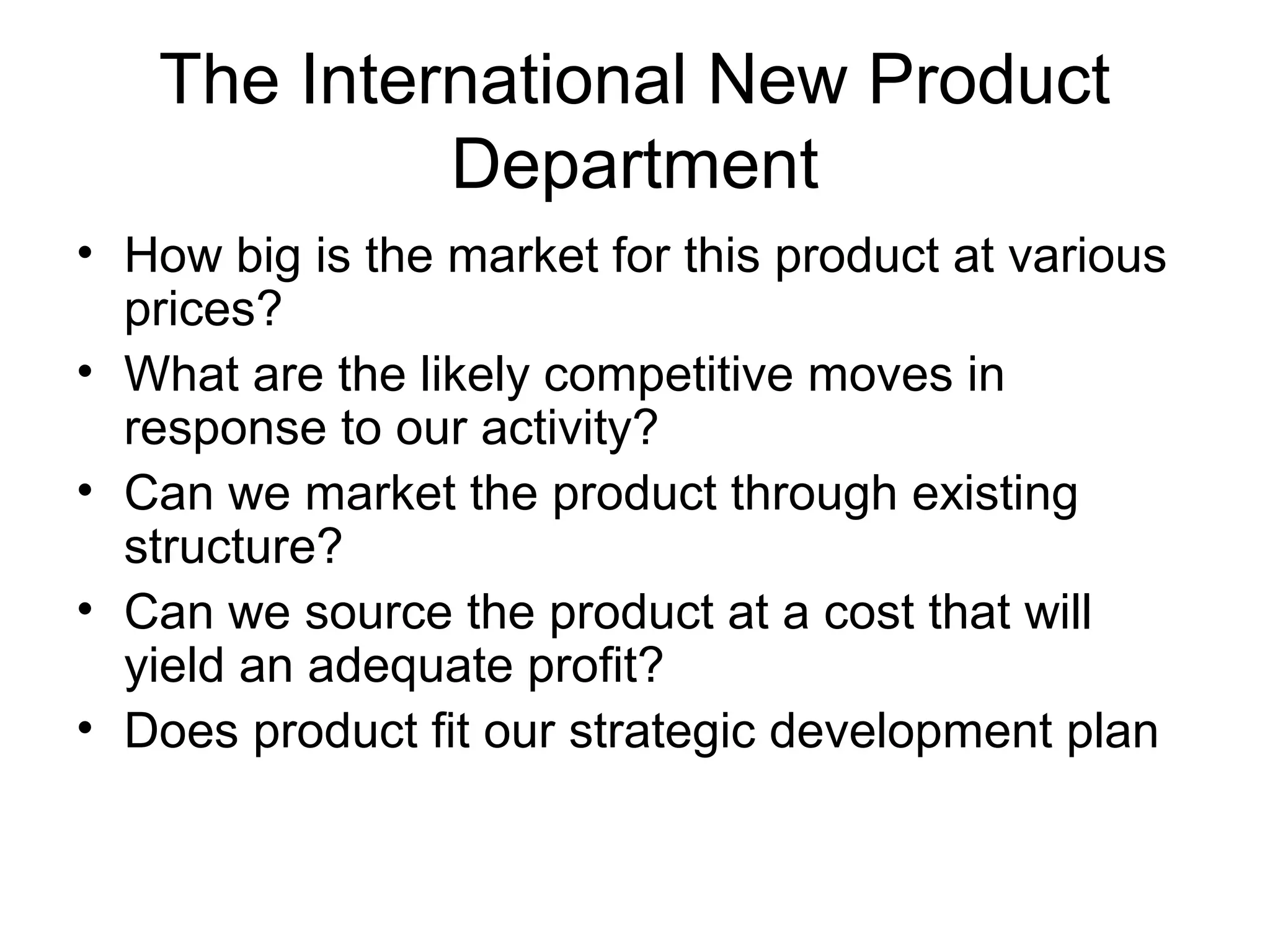 The International New Product
            Department
• How big is the market for this product at various
  prices?
• What are the likely competitive moves in
  response to our activity?
• Can we market the product through existing
  structure?
• Can we source the product at a cost that will
  yield an adequate profit?
• Does product fit our strategic development plan
 