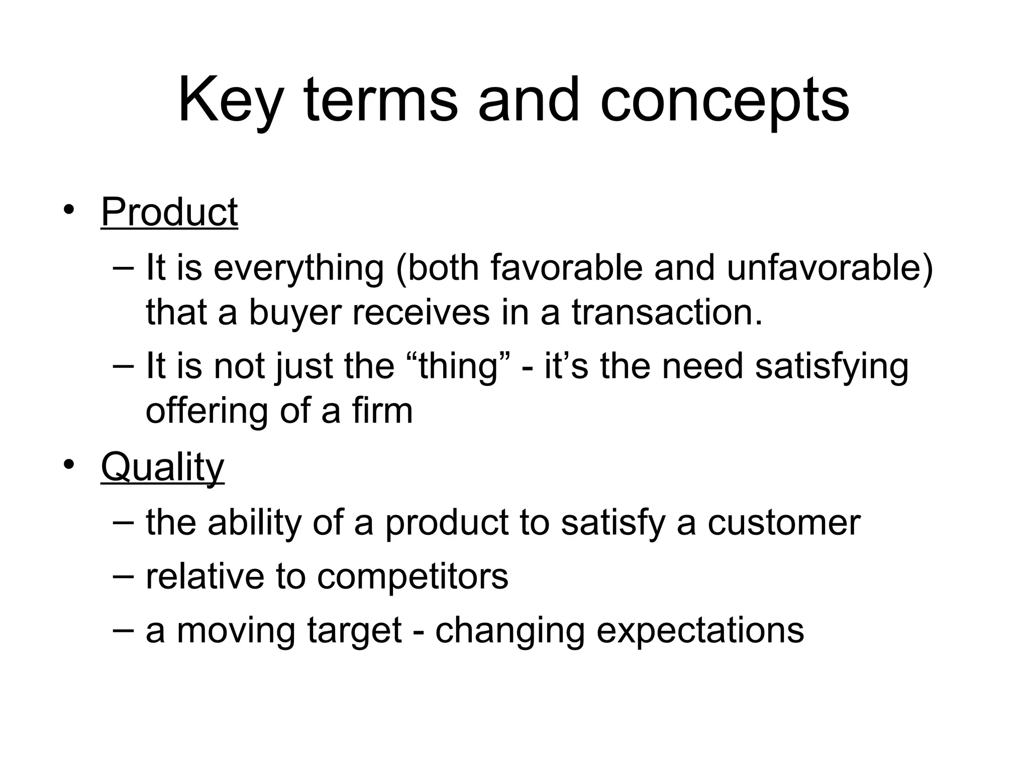 Key terms and concepts
• Product
  – It is everything (both favorable and unfavorable)
    that a buyer receives in a transaction.
  – It is not just the “thing” - it’s the need satisfying
    offering of a firm
• Quality
  – the ability of a product to satisfy a customer
  – relative to competitors
  – a moving target - changing expectations
 