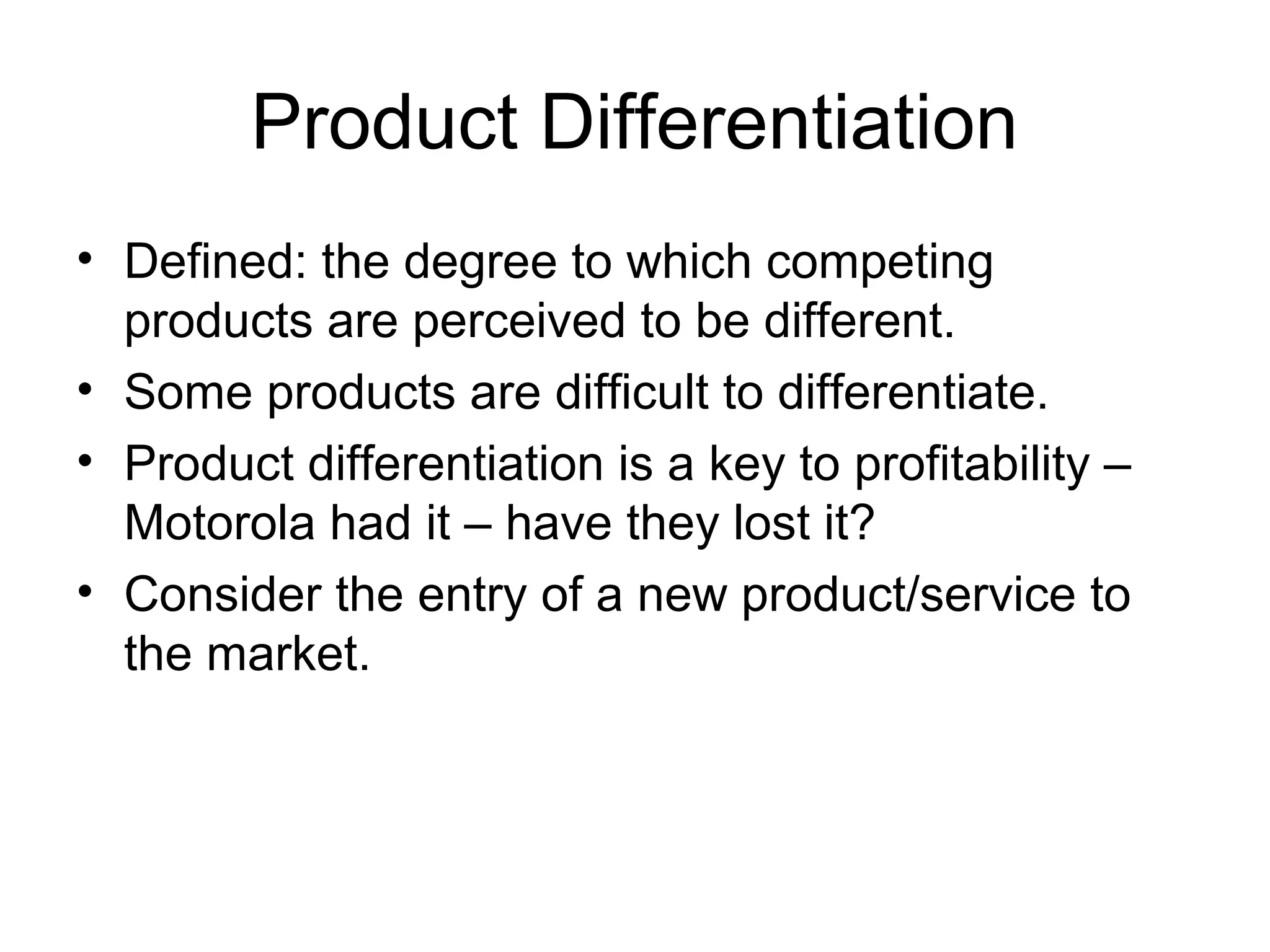 Product Differentiation
• Defined: the degree to which competing
  products are perceived to be different.
• Some products are difficult to differentiate.
• Product differentiation is a key to profitability –
  Motorola had it – have they lost it?
• Consider the entry of a new product/service to
  the market.
 
