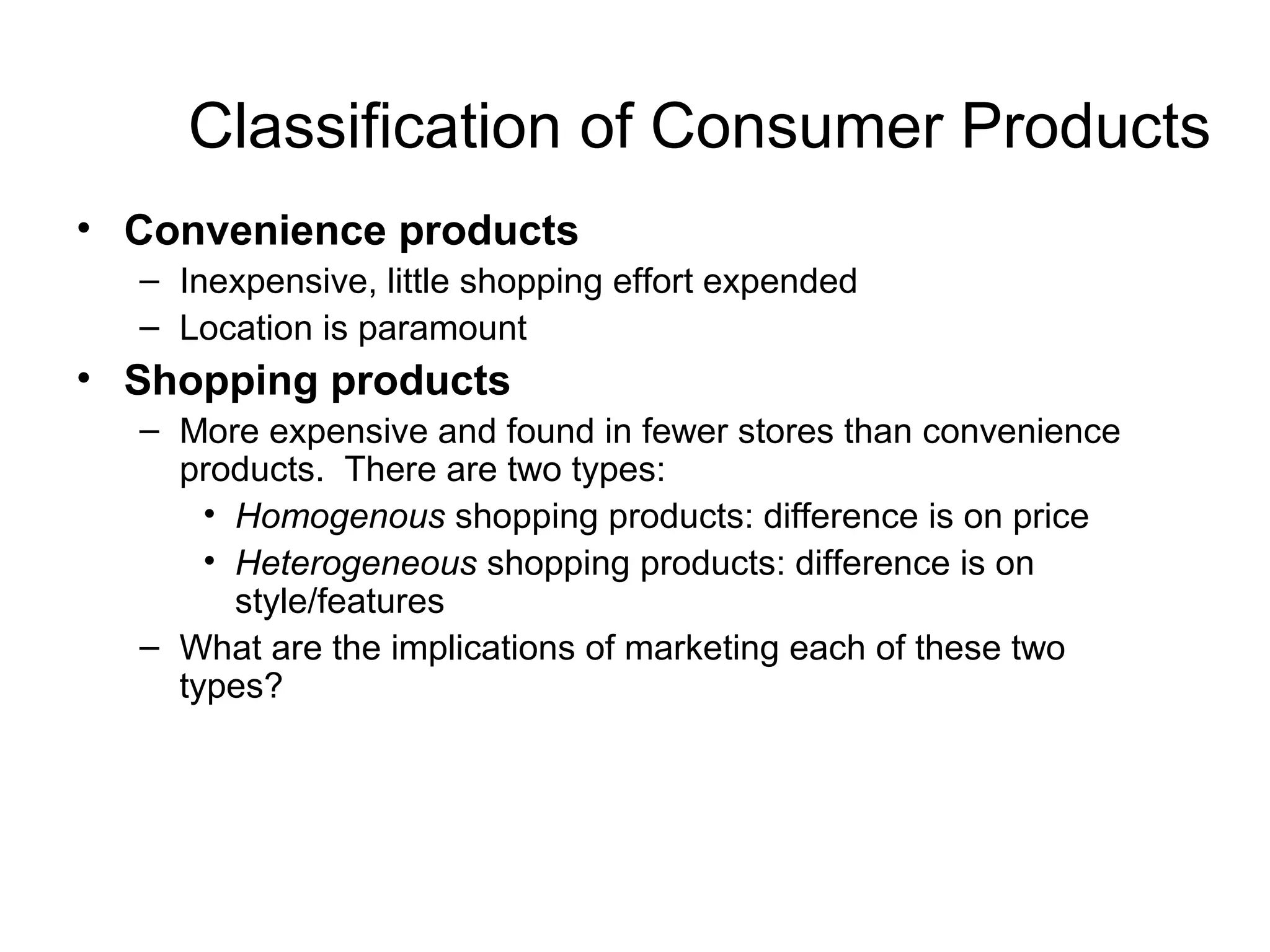 Classification of Consumer Products
• Convenience products
  – Inexpensive, little shopping effort expended
  – Location is paramount
• Shopping products
  – More expensive and found in fewer stores than convenience
    products. There are two types:
      • Homogenous shopping products: difference is on price
      • Heterogeneous shopping products: difference is on
        style/features
  – What are the implications of marketing each of these two
    types?
 