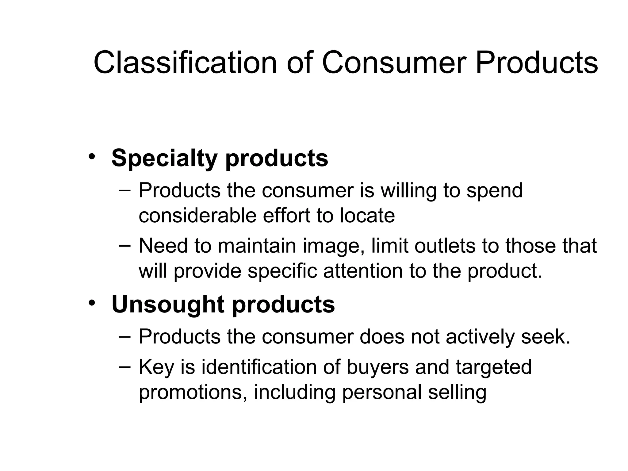 Classification of Consumer Products

• Specialty products
  – Products the consumer is willing to spend
    considerable effort to locate
  – Need to maintain image, limit outlets to those that
    will provide specific attention to the product.
• Unsought products
  – Products the consumer does not actively seek.
  – Key is identification of buyers and targeted
    promotions, including personal selling
 