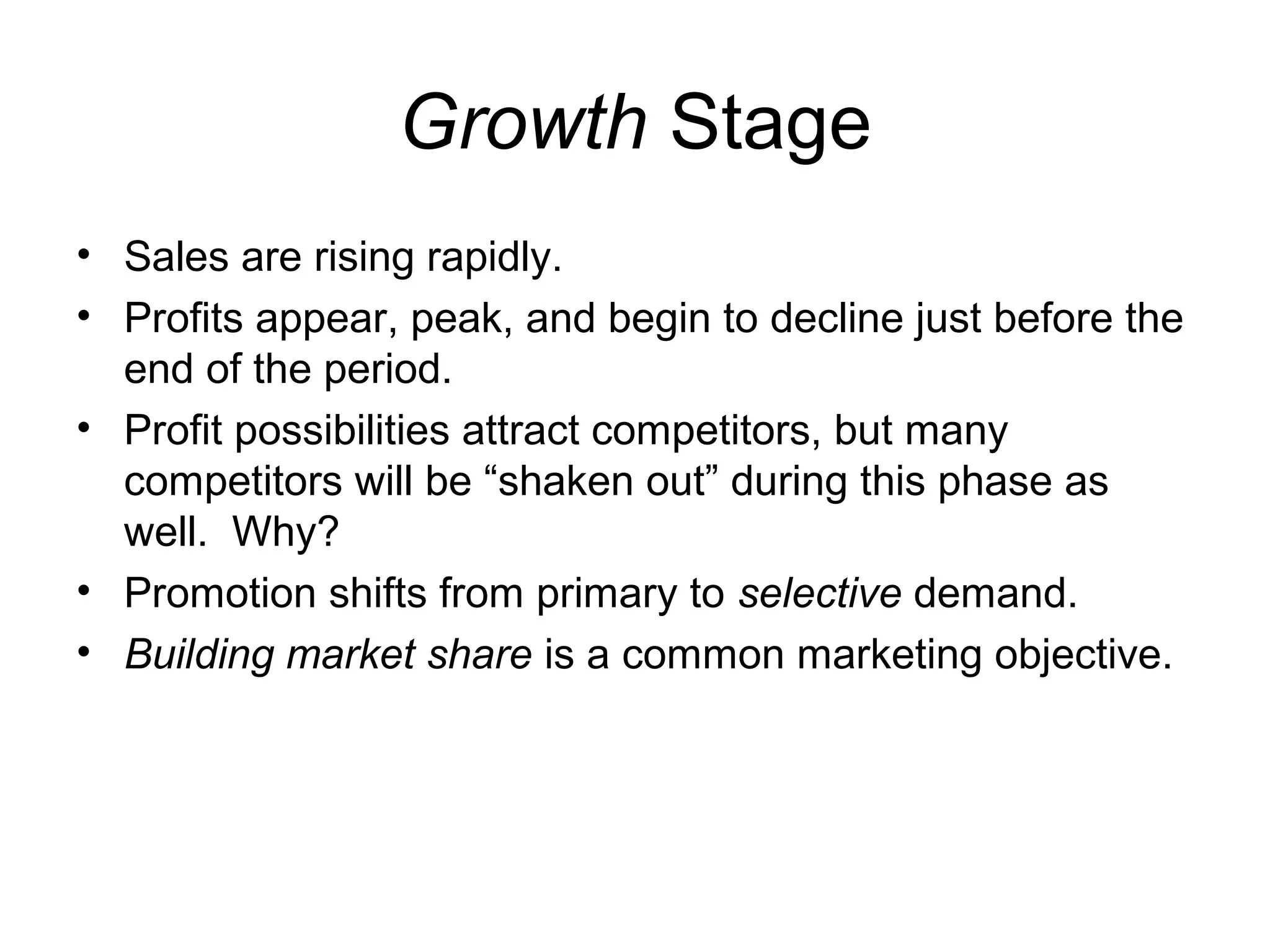 Growth Stage
• Sales are rising rapidly.
• Profits appear, peak, and begin to decline just before the
  end of the period.
• Profit possibilities attract competitors, but many
  competitors will be “shaken out” during this phase as
  well. Why?
• Promotion shifts from primary to selective demand.
• Building market share is a common marketing objective.
 