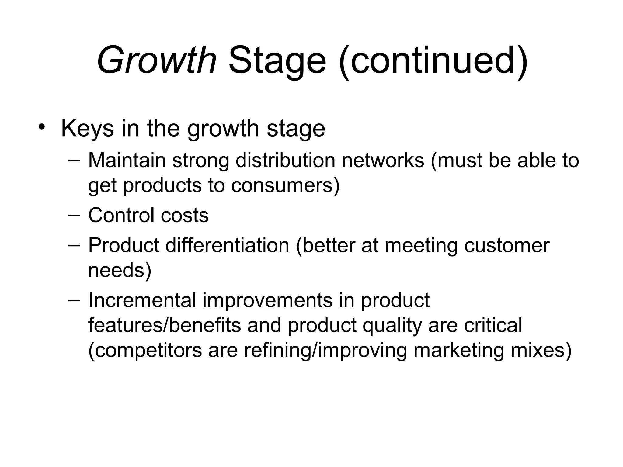 Growth Stage (continued)
• Keys in the growth stage
  – Maintain strong distribution networks (must be able to
    get products to consumers)
  – Control costs
  – Product differentiation (better at meeting customer
    needs)
  – Incremental improvements in product
    features/benefits and product quality are critical
    (competitors are refining/improving marketing mixes)
 