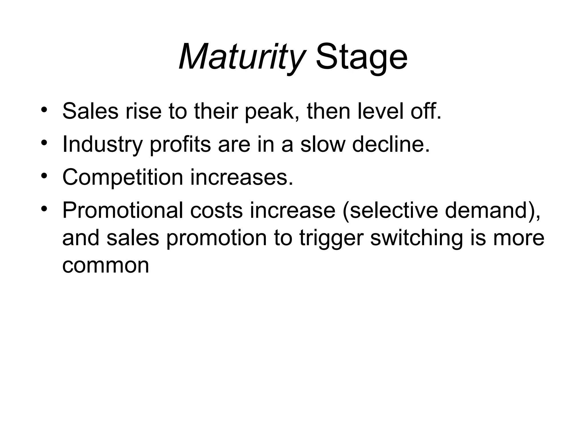 Maturity Stage
•   Sales rise to their peak, then level off.
•   Industry profits are in a slow decline.
•   Competition increases.
•   Promotional costs increase (selective demand),
    and sales promotion to trigger switching is more
    common
 