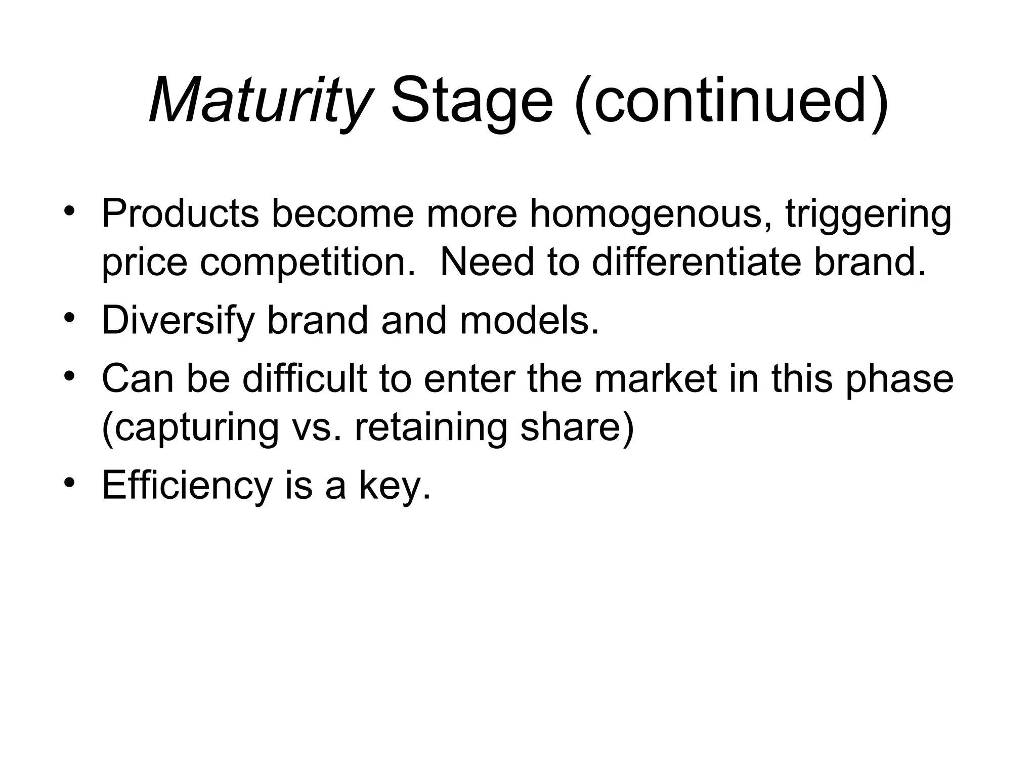 Maturity Stage (continued)
• Products become more homogenous, triggering
  price competition. Need to differentiate brand.
• Diversify brand and models.
• Can be difficult to enter the market in this phase
  (capturing vs. retaining share)
• Efficiency is a key.
 