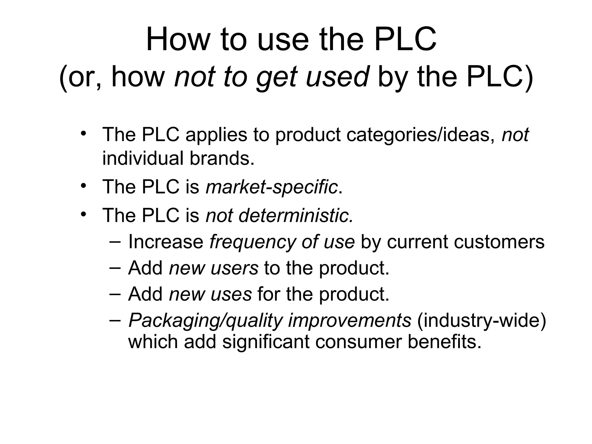 How to use the PLC
(or, how not to get used by the PLC)
 • The PLC applies to product categories/ideas, not
   individual brands.
 • The PLC is market-specific.
 • The PLC is not deterministic.
    – Increase frequency of use by current customers
    – Add new users to the product.
    – Add new uses for the product.
    – Packaging/quality improvements (industry-wide)
      which add significant consumer benefits.
 