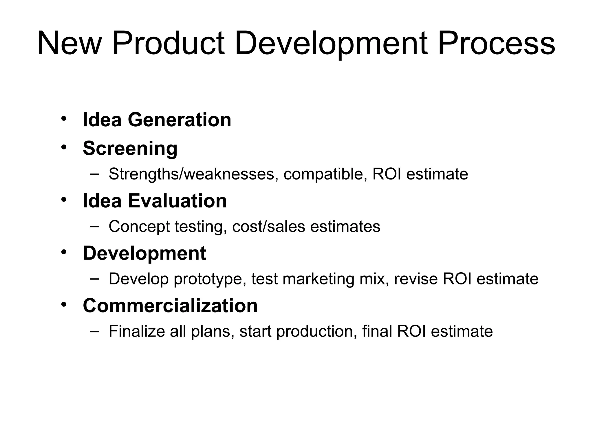 New Product Development Process

 • Idea Generation
 • Screening
    – Strengths/weaknesses, compatible, ROI estimate
 • Idea Evaluation
    – Concept testing, cost/sales estimates
 • Development
    – Develop prototype, test marketing mix, revise ROI estimate
 • Commercialization
    – Finalize all plans, start production, final ROI estimate
 