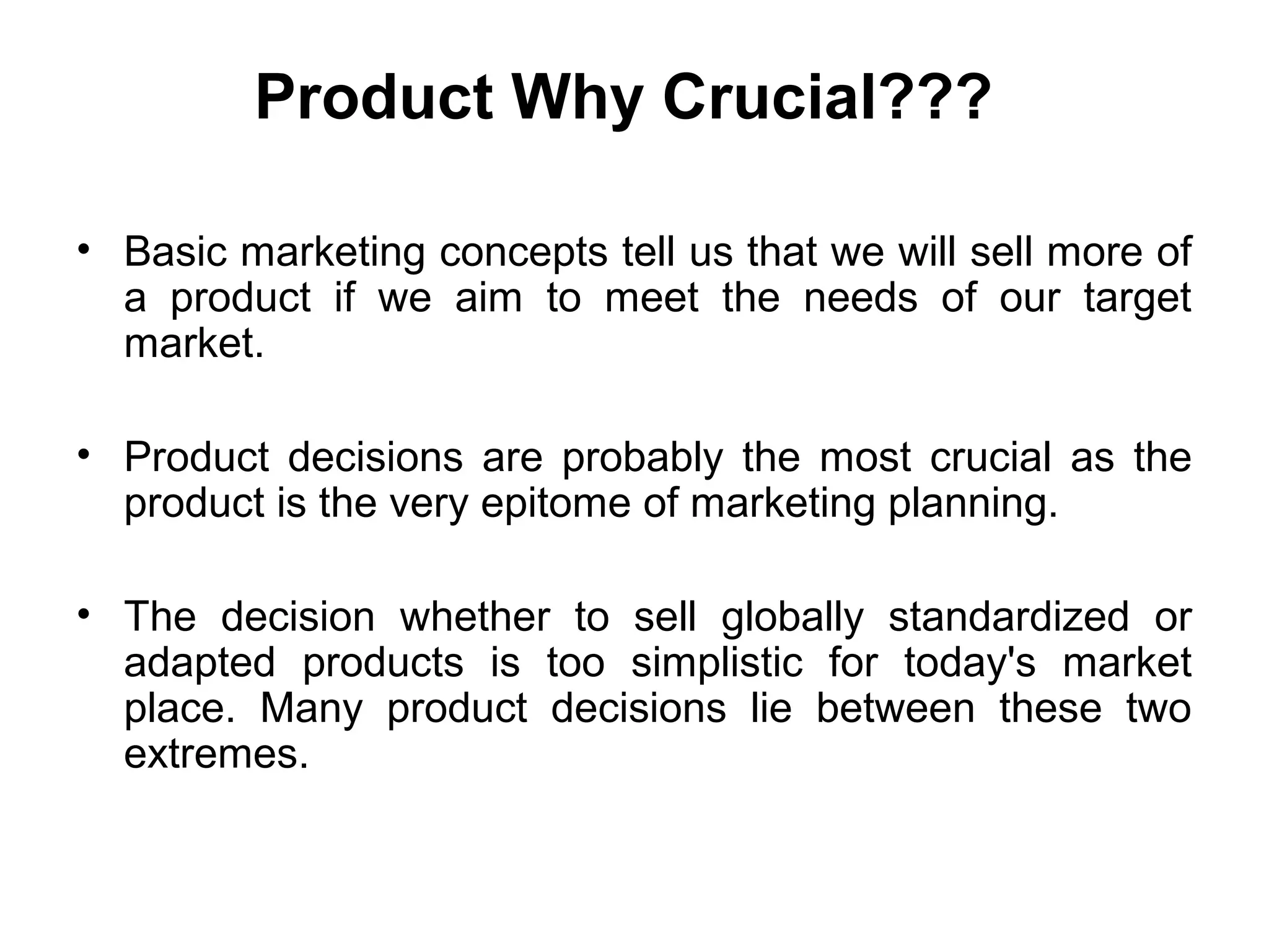 Product Why Crucial???

• Basic marketing concepts tell us that we will sell more of
  a product if we aim to meet the needs of our target
  market.

• Product decisions are probably the most crucial as the
  product is the very epitome of marketing planning.

• The decision whether to sell globally standardized or
  adapted products is too simplistic for today's market
  place. Many product decisions lie between these two
  extremes.
 