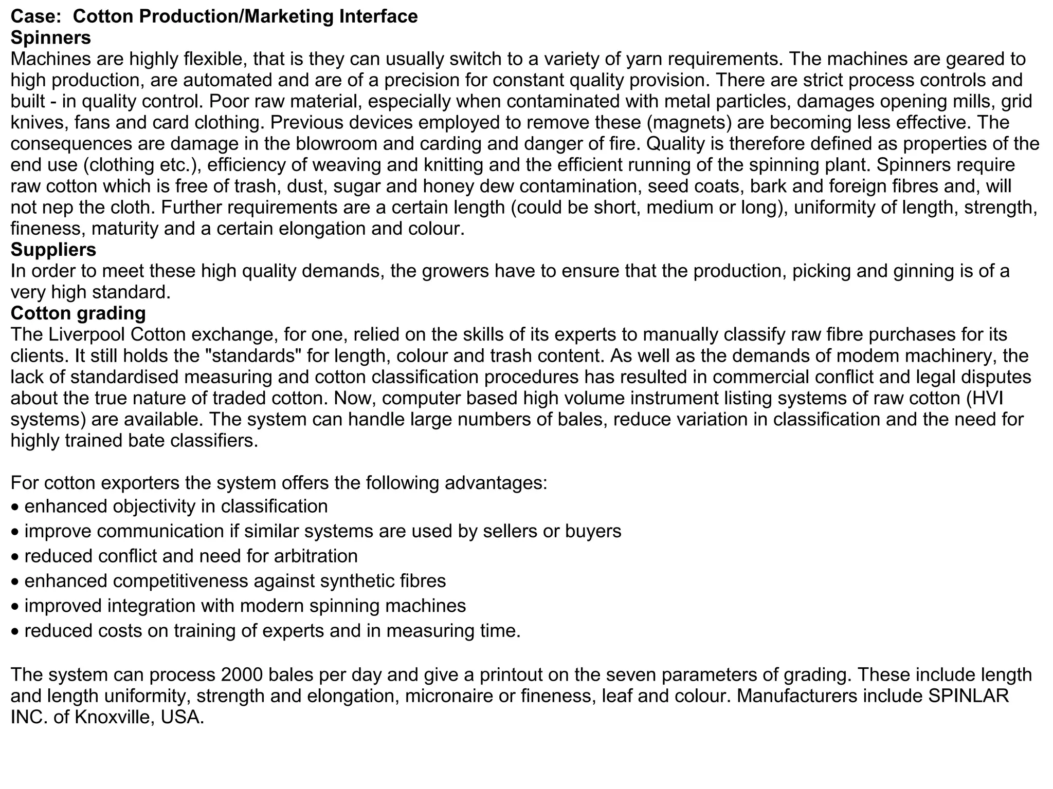 Case: Cotton Production/Marketing Interface
Spinners
Machines are highly flexible, that is they can usually switch to a variety of yarn requirements. The machines are geared to
high production, are automated and are of a precision for constant quality provision. There are strict process controls and
built - in quality control. Poor raw material, especially when contaminated with metal particles, damages opening mills, grid
knives, fans and card clothing. Previous devices employed to remove these (magnets) are becoming less effective. The
consequences are damage in the blowroom and carding and danger of fire. Quality is therefore defined as properties of the
end use (clothing etc.), efficiency of weaving and knitting and the efficient running of the spinning plant. Spinners require
raw cotton which is free of trash, dust, sugar and honey dew contamination, seed coats, bark and foreign fibres and, will
not nep the cloth. Further requirements are a certain length (could be short, medium or long), uniformity of length, strength,
fineness, maturity and a certain elongation and colour.
Suppliers
In order to meet these high quality demands, the growers have to ensure that the production, picking and ginning is of a
very high standard.
Cotton grading
The Liverpool Cotton exchange, for one, relied on the skills of its experts to manually classify raw fibre purchases for its
clients. It still holds the "standards" for length, colour and trash content. As well as the demands of modem machinery, the
lack of standardised measuring and cotton classification procedures has resulted in commercial conflict and legal disputes
about the true nature of traded cotton. Now, computer based high volume instrument listing systems of raw cotton (HVI
systems) are available. The system can handle large numbers of bales, reduce variation in classification and the need for
highly trained bate classifiers.

For cotton exporters the system offers the following advantages:
• enhanced objectivity in classification
• improve communication if similar systems are used by sellers or buyers
• reduced conflict and need for arbitration
• enhanced competitiveness against synthetic fibres
• improved integration with modern spinning machines
• reduced costs on training of experts and in measuring time.

The system can process 2000 bales per day and give a printout on the seven parameters of grading. These include length
and length uniformity, strength and elongation, micronaire or fineness, leaf and colour. Manufacturers include SPINLAR
INC. of Knoxville, USA.
 