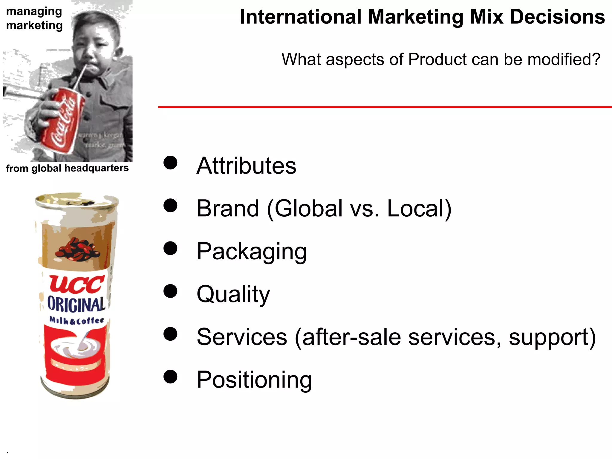 managing
marketing                         International Marketing Mix Decisions

                                       What aspects of Product can be modified?




from global headquarters    Attributes
                            Brand (Global vs. Local)
                            Packaging
                            Quality
                            Services (after-sale services, support)
                            Positioning

.
 