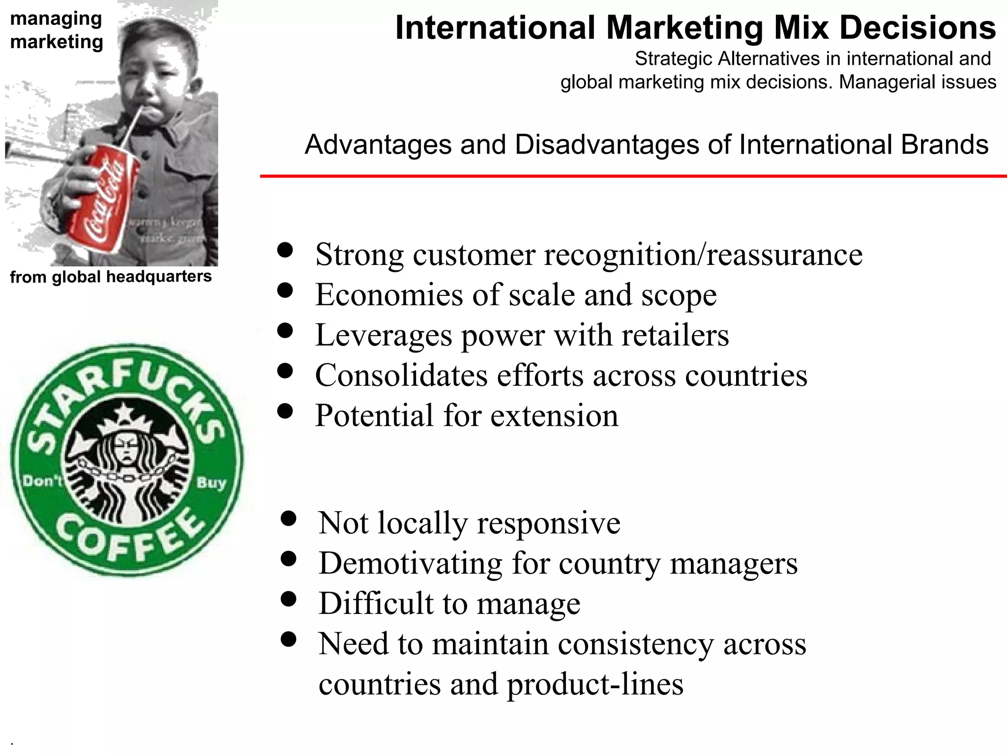 managing
marketing                            International Marketing Mix Decisions
                                                          Strategic Alternatives in international and
                                                  global marketing mix decisions. Managerial issues


                               Advantages and Disadvantages of International Brands


                              Strong customer recognition/reassurance
from global headquarters
                              Economies of scale and scope
                              Leverages power with retailers
                              Consolidates efforts across countries
                              Potential for extension


                               Not locally responsive
                               Demotivating for country managers
                               Difficult to manage
                               Need to maintain consistency across
                                countries and product-lines
.
 