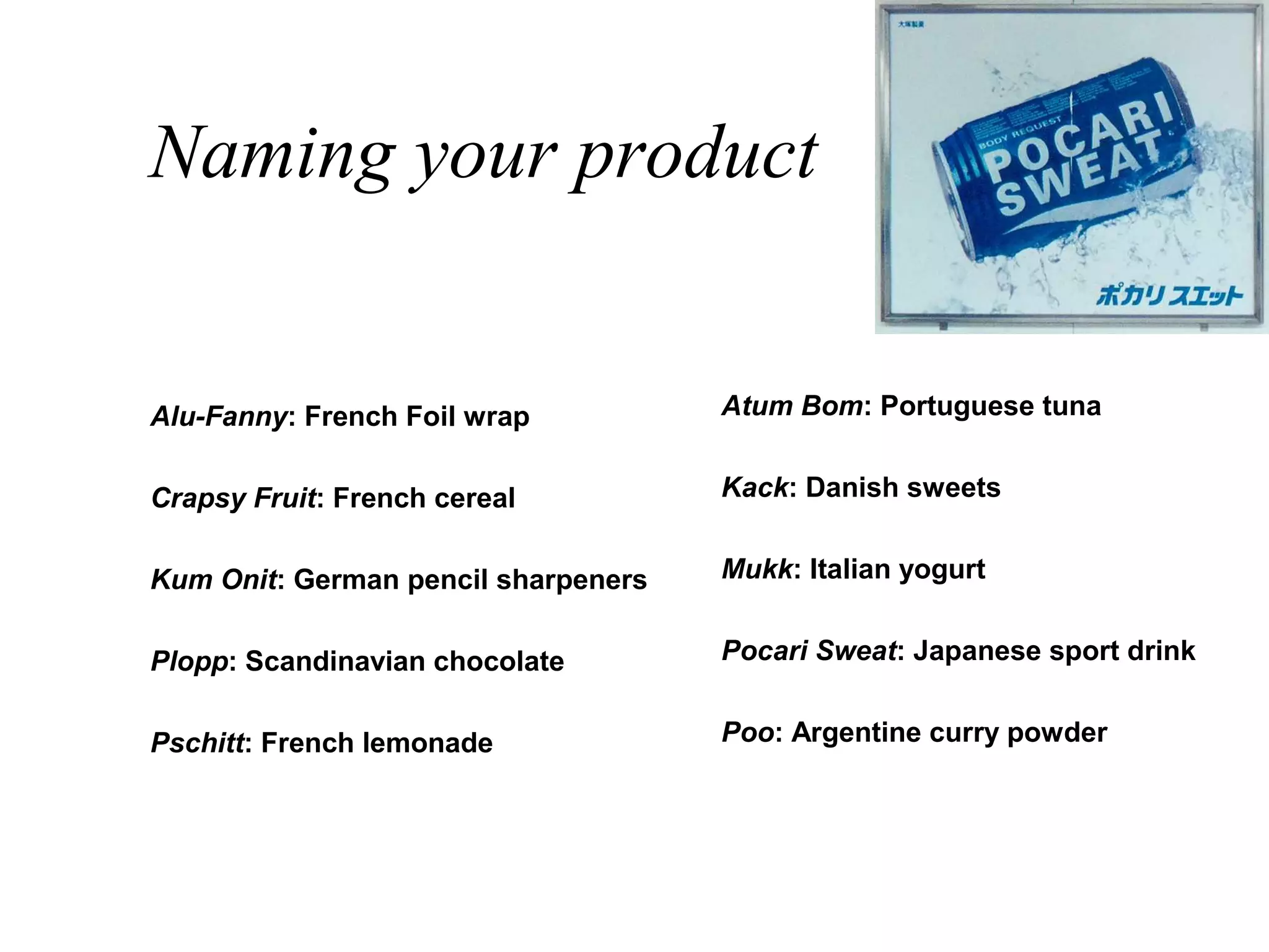 Naming your product


Alu-Fanny: French Foil wrap          Atum Bom: Portuguese tuna


Crapsy Fruit: French cereal          Kack: Danish sweets


Kum Onit: German pencil sharpeners   Mukk: Italian yogurt


Plopp: Scandinavian chocolate        Pocari Sweat: Japanese sport drink


Pschitt: French lemonade             Poo: Argentine curry powder
 