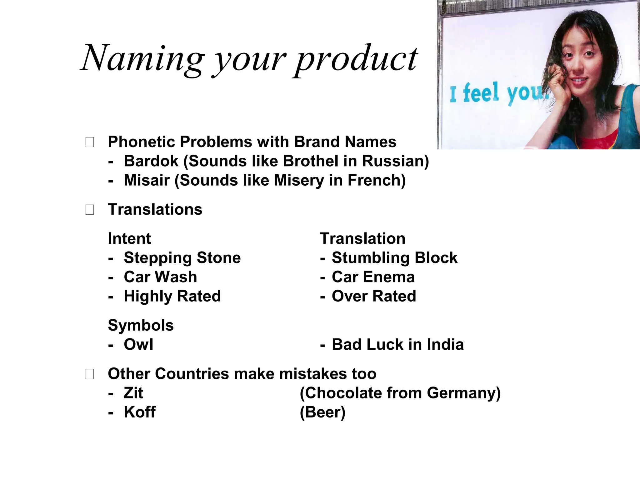 Naming your product
 Phonetic Problems with Brand Names
  - Bardok (Sounds like Brothel in Russian)
  - Misair (Sounds like Misery in French)
 Translations
  Intent                     Translation
  - Stepping Stone           - Stumbling Block
  - Car Wash                 - Car Enema
  - Highly Rated             - Over Rated
  Symbols
  - Owl                      - Bad Luck in India
 Other Countries make mistakes too
  - Zit                  (Chocolate from Germany)
  - Koff                 (Beer)
 