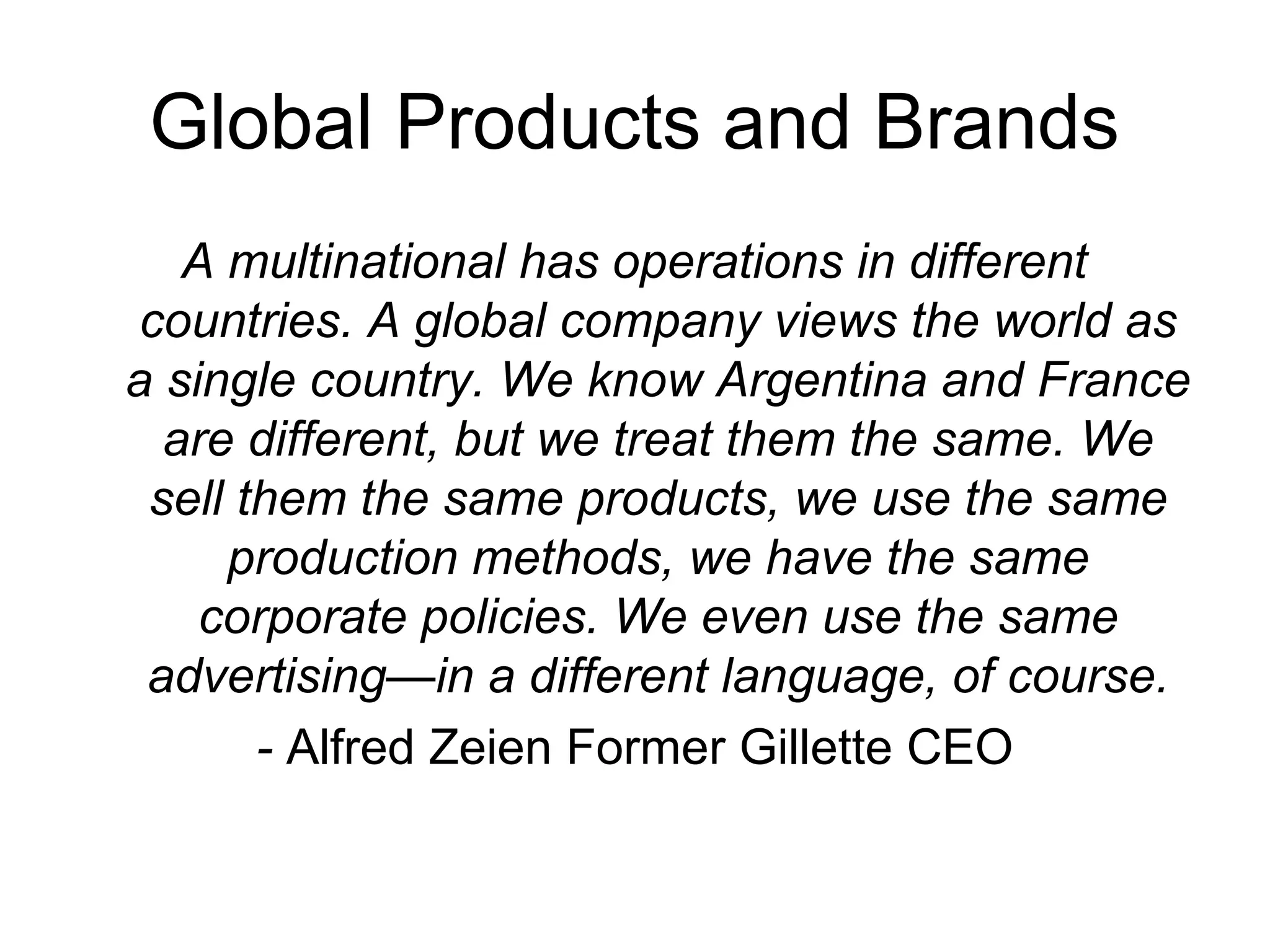 Global Products and Brands
   A multinational has operations in different
 countries. A global company views the world as
a single country. We know Argentina and France
  are different, but we treat them the same. We
 sell them the same products, we use the same
     production methods, we have the same
    corporate policies. We even use the same
 advertising—in a different language, of course.
       - Alfred Zeien Former Gillette CEO
 