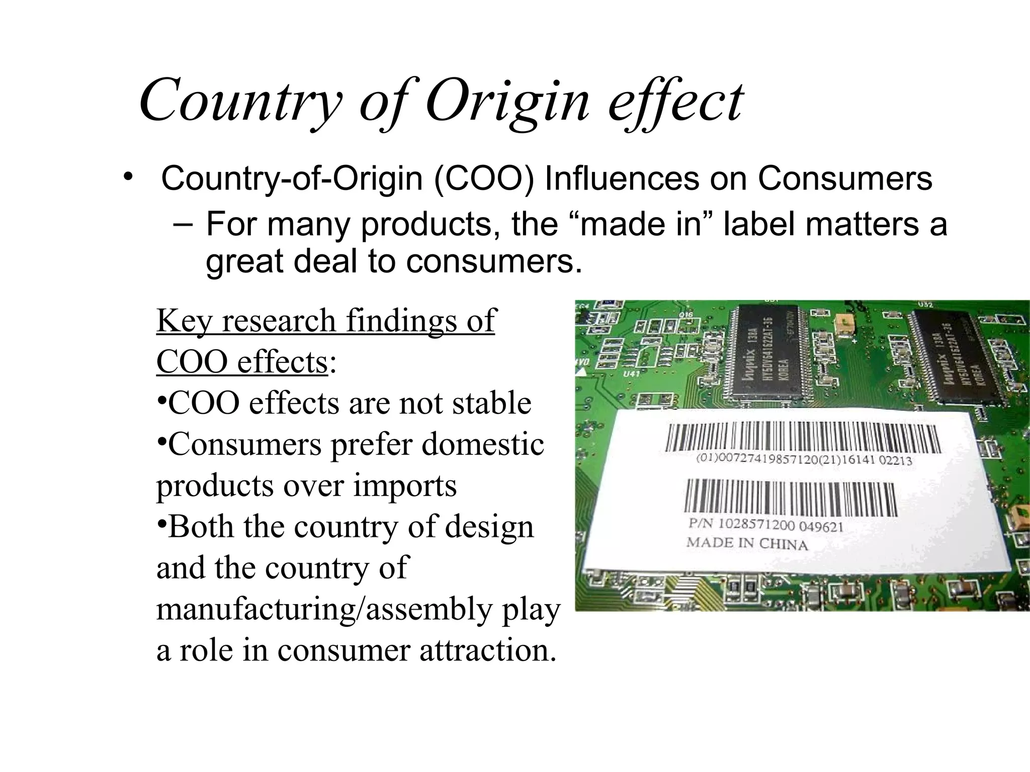 Country of Origin effect
• Country-of-Origin (COO) Influences on Consumers
   – For many products, the “made in” label matters a
     great deal to consumers.
  Key research findings of
  COO effects:
  •COO effects are not stable
  •Consumers prefer domestic
  products over imports
  •Both the country of design
  and the country of
  manufacturing/assembly play
  a role in consumer attraction.
 