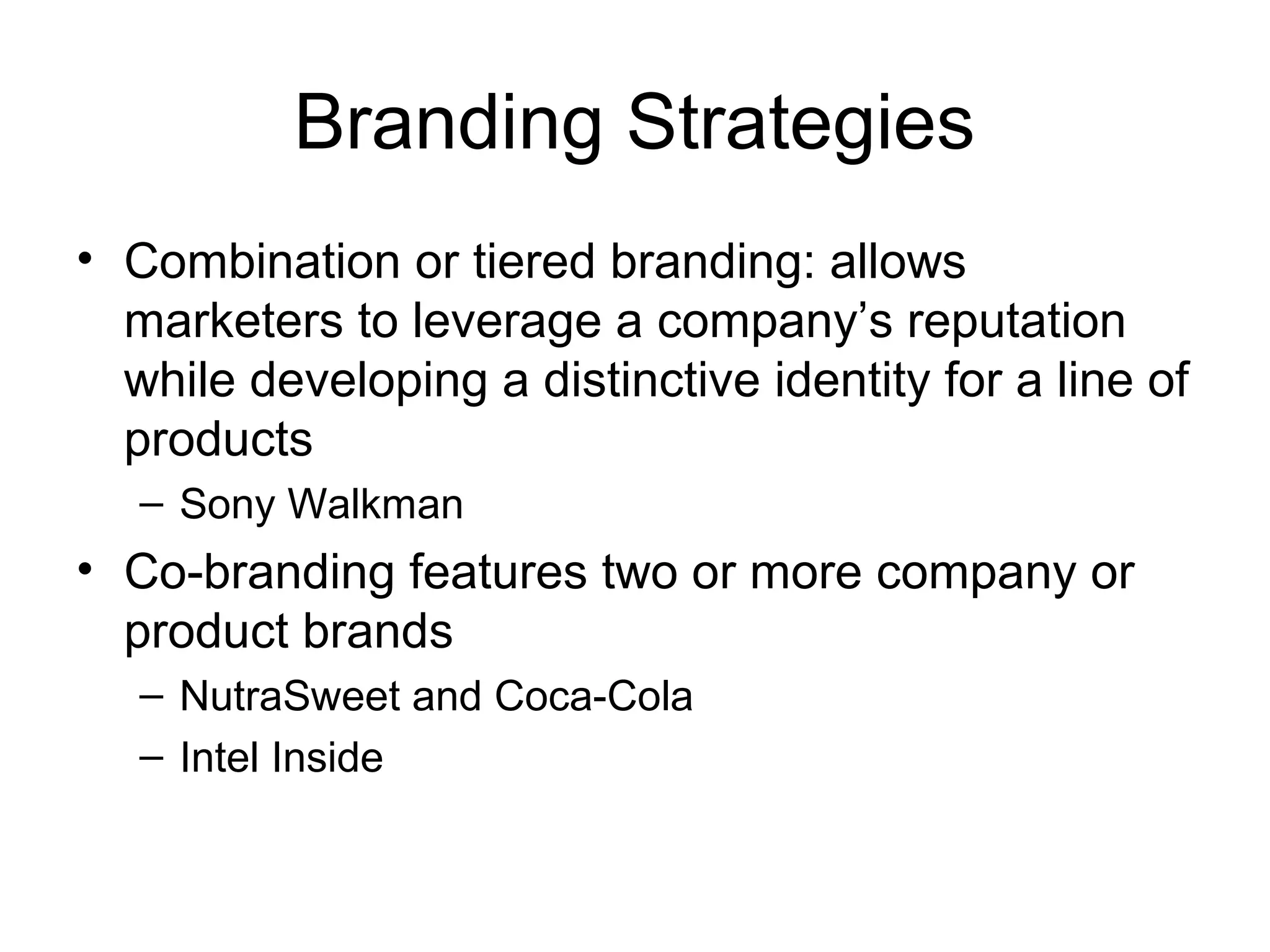 Branding Strategies
• Combination or tiered branding: allows
  marketers to leverage a company’s reputation
  while developing a distinctive identity for a line of
  products
   – Sony Walkman
• Co-branding features two or more company or
  product brands
   – NutraSweet and Coca-Cola
   – Intel Inside
 
