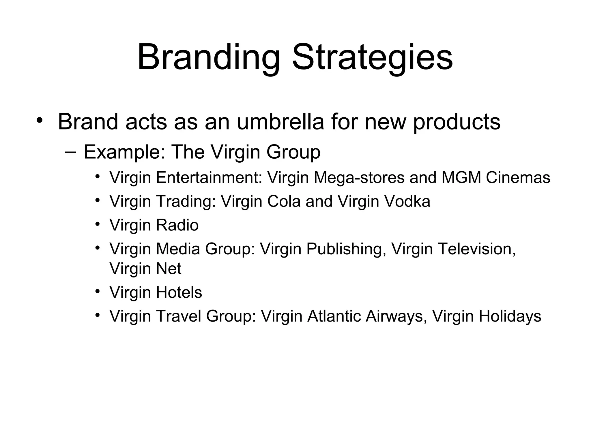 Branding Strategies
• Brand acts as an umbrella for new products
  – Example: The Virgin Group
     • Virgin Entertainment: Virgin Mega-stores and MGM Cinemas
     • Virgin Trading: Virgin Cola and Virgin Vodka
     • Virgin Radio
     • Virgin Media Group: Virgin Publishing, Virgin Television,
       Virgin Net
     • Virgin Hotels
     • Virgin Travel Group: Virgin Atlantic Airways, Virgin Holidays
 