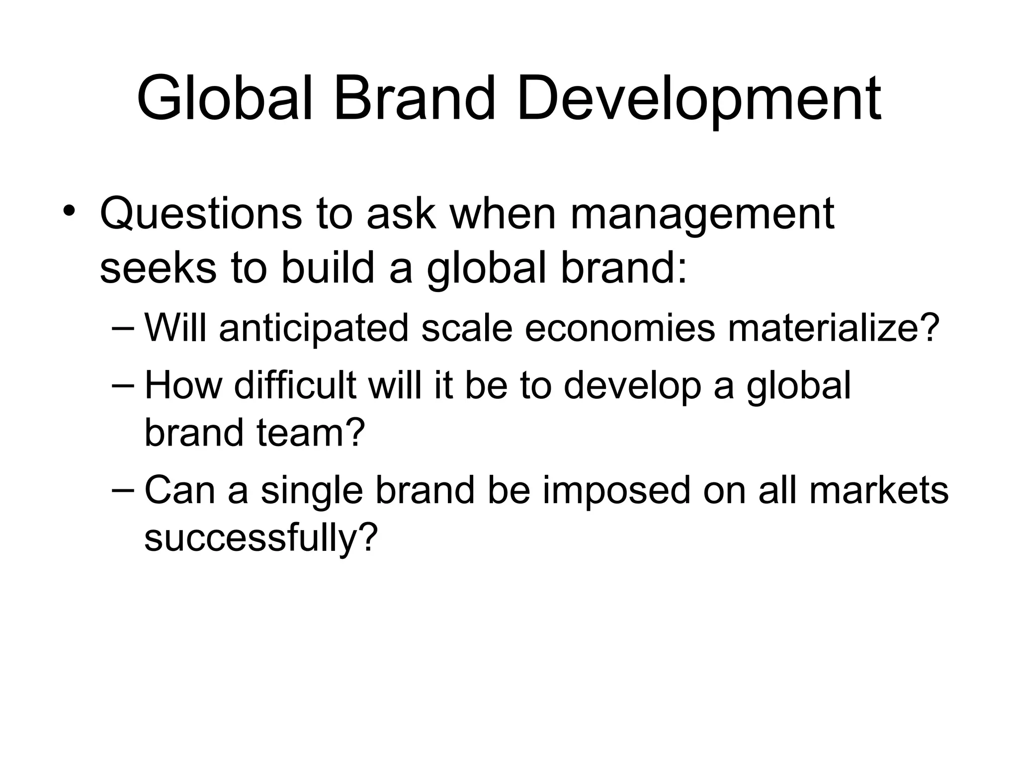 Global Brand Development
• Questions to ask when management
  seeks to build a global brand:
  – Will anticipated scale economies materialize?
  – How difficult will it be to develop a global
    brand team?
  – Can a single brand be imposed on all markets
    successfully?
 
