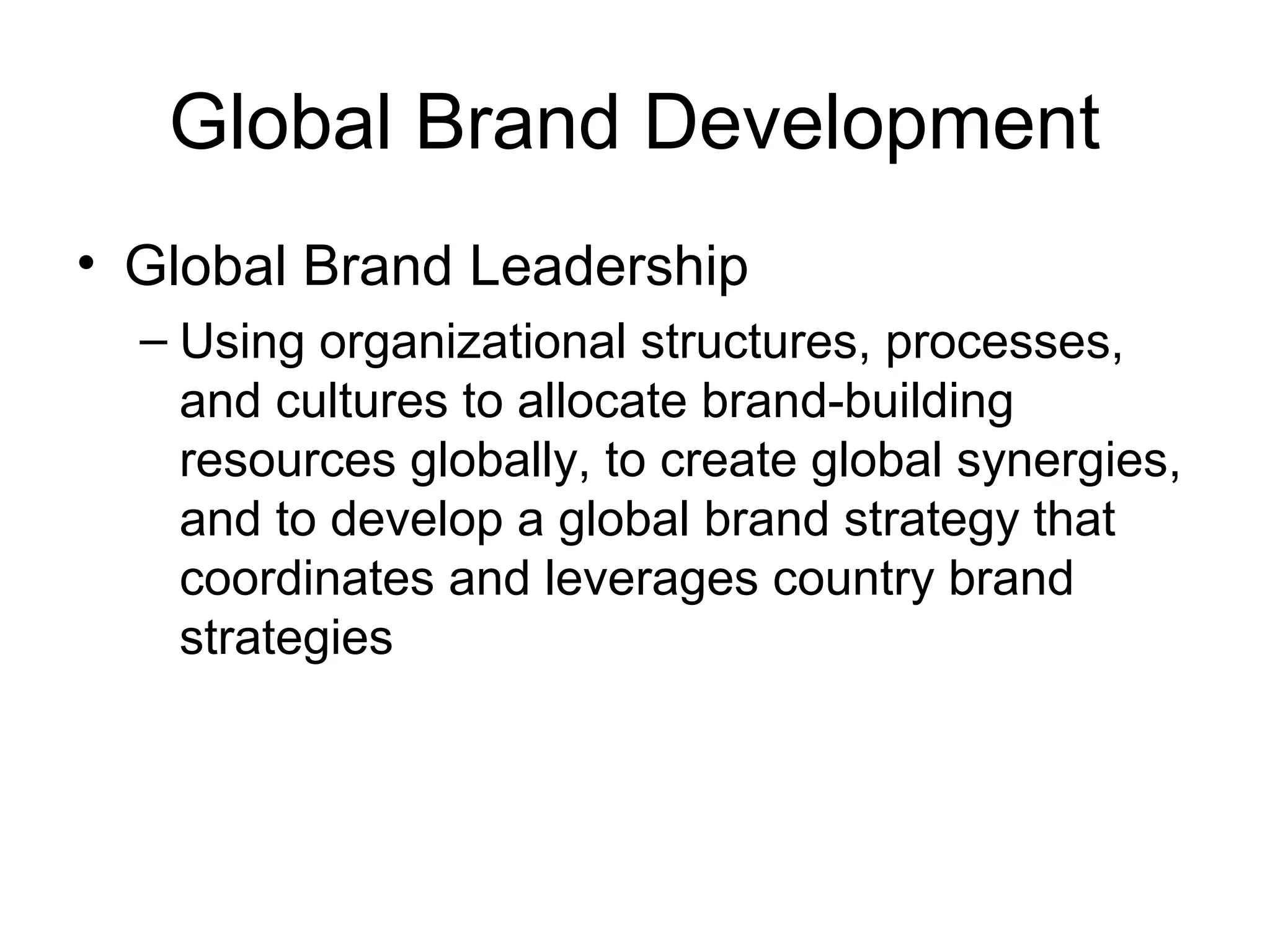 Global Brand Development
• Global Brand Leadership
  – Using organizational structures, processes,
    and cultures to allocate brand-building
    resources globally, to create global synergies,
    and to develop a global brand strategy that
    coordinates and leverages country brand
    strategies
 