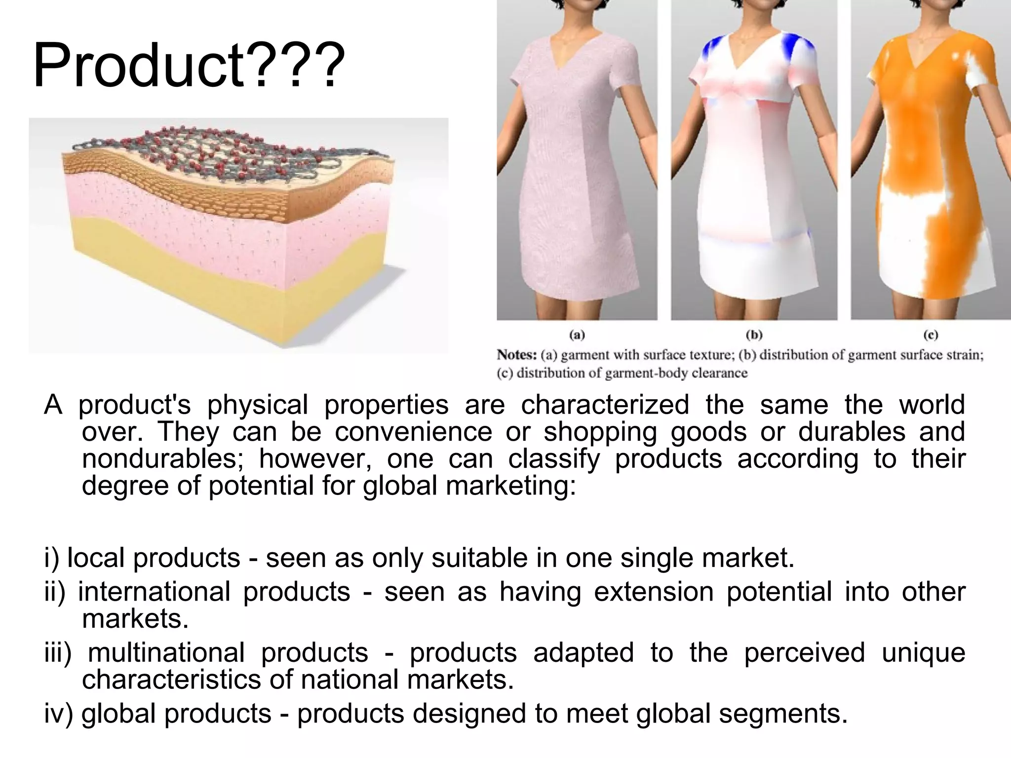 Product???




A product's physical properties are characterized the same the world
  over. They can be convenience or shopping goods or durables and
  nondurables; however, one can classify products according to their
  degree of potential for global marketing:

i) local products - seen as only suitable in one single market.
ii) international products - seen as having extension potential into other
     markets.
iii) multinational products - products adapted to the perceived unique
     characteristics of national markets.
iv) global products - products designed to meet global segments.
 