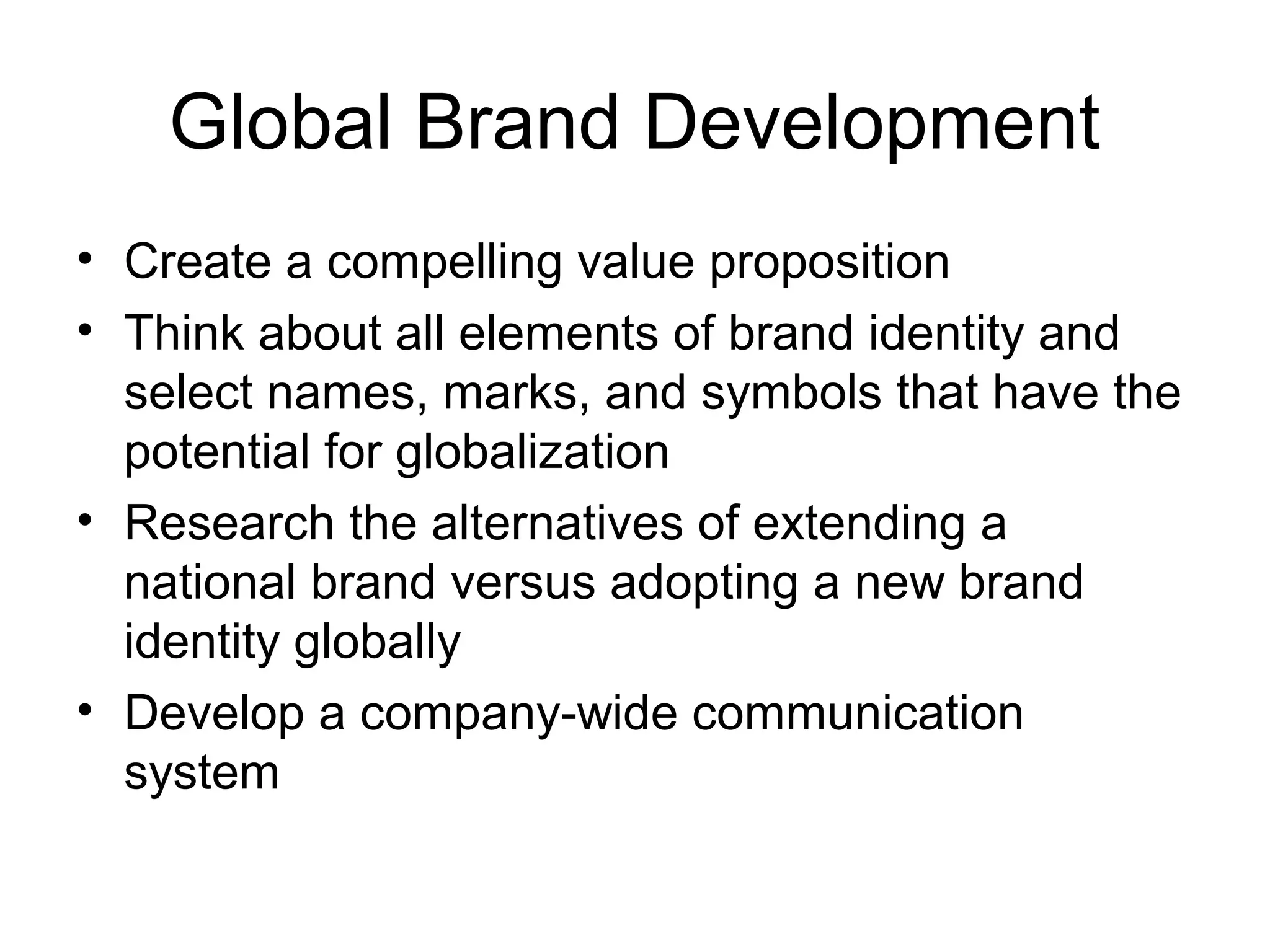 Global Brand Development
• Create a compelling value proposition
• Think about all elements of brand identity and
  select names, marks, and symbols that have the
  potential for globalization
• Research the alternatives of extending a
  national brand versus adopting a new brand
  identity globally
• Develop a company-wide communication
  system
 