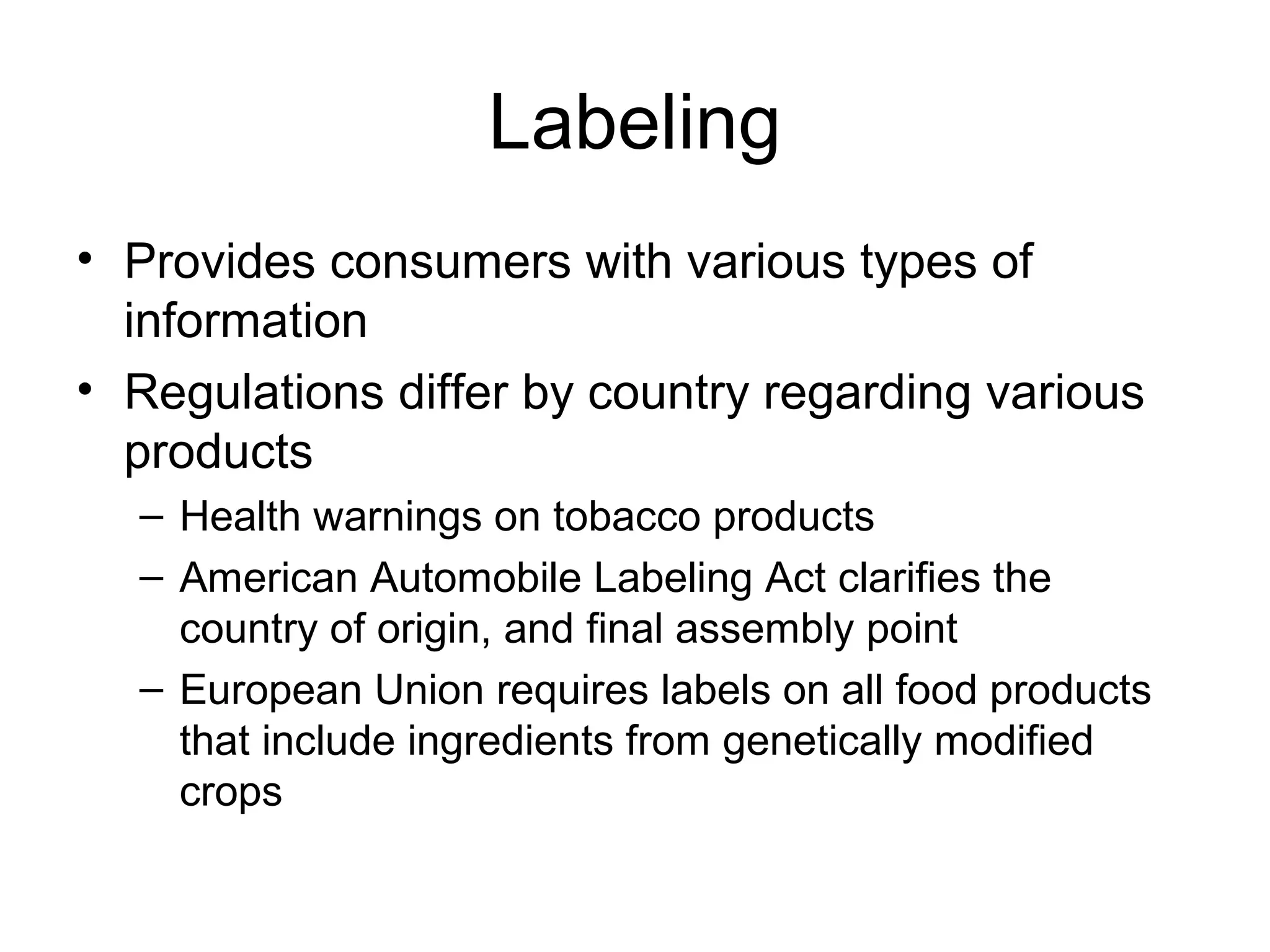 Labeling
• Provides consumers with various types of
  information
• Regulations differ by country regarding various
  products
  – Health warnings on tobacco products
  – American Automobile Labeling Act clarifies the
    country of origin, and final assembly point
  – European Union requires labels on all food products
    that include ingredients from genetically modified
    crops
 