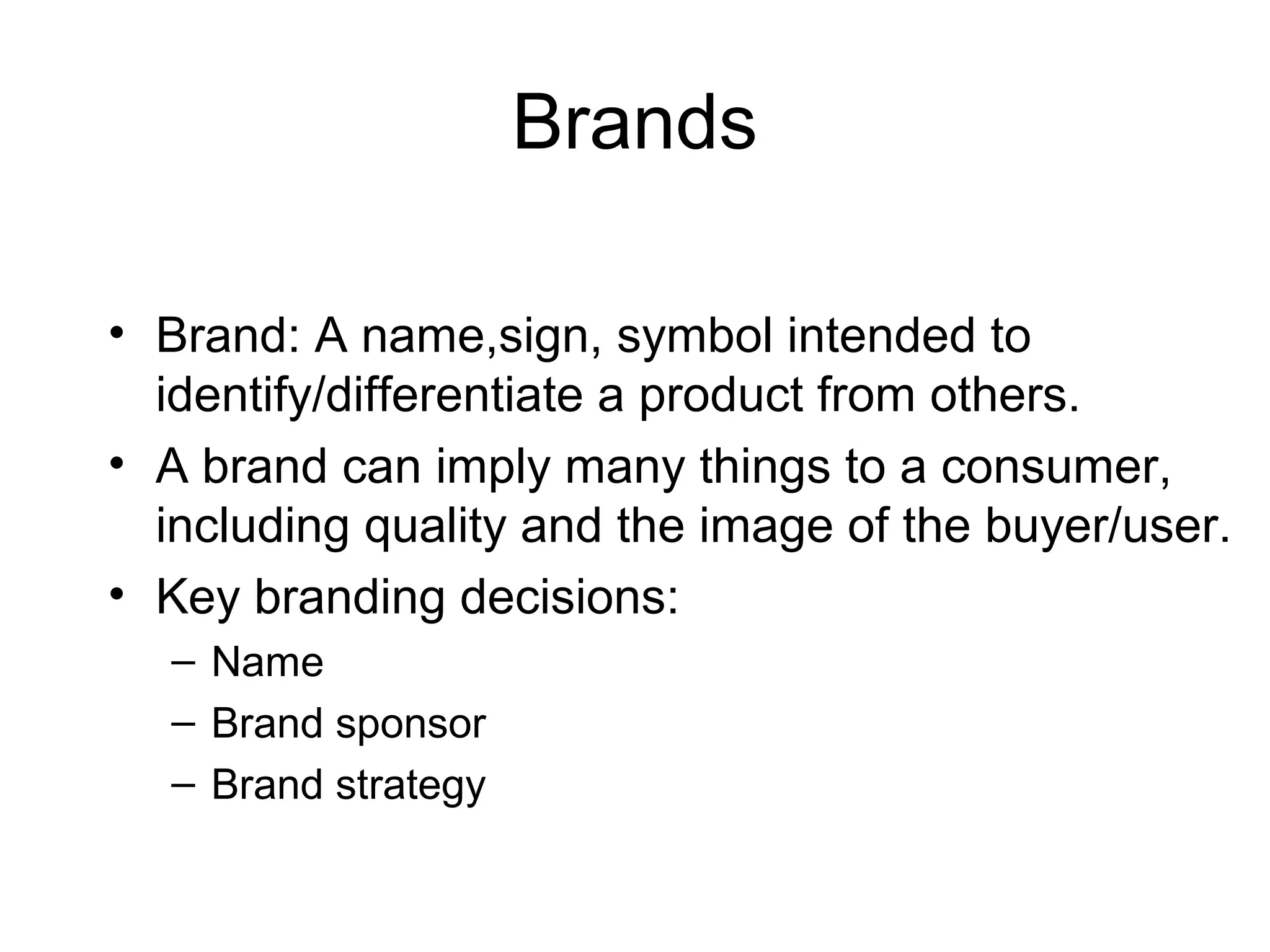 Brands

• Brand: A name,sign, symbol intended to
  identify/differentiate a product from others.
• A brand can imply many things to a consumer,
  including quality and the image of the buyer/user.
• Key branding decisions:
  – Name
  – Brand sponsor
  – Brand strategy
 