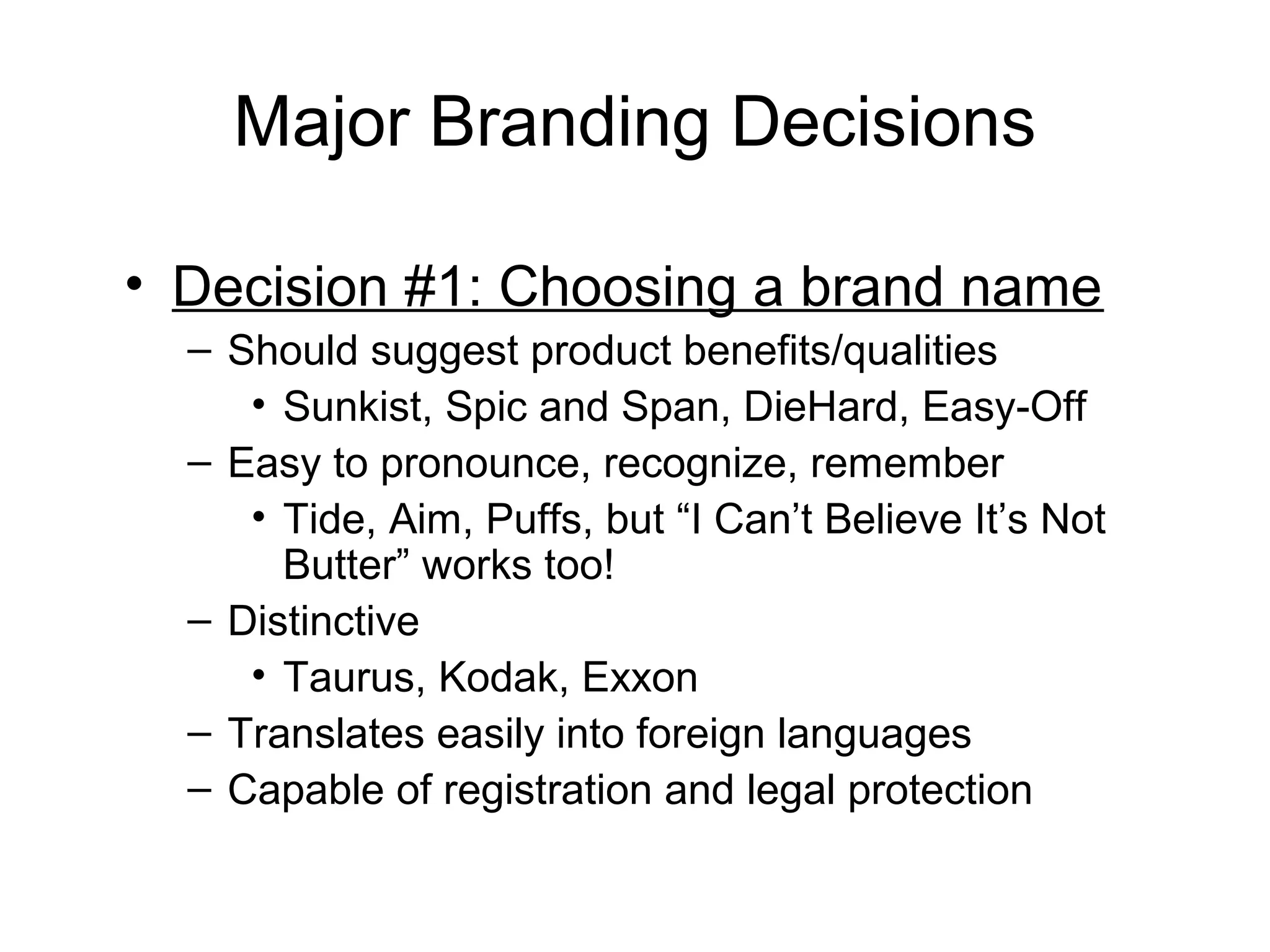 Major Branding Decisions

• Decision #1: Choosing a brand name
  – Should suggest product benefits/qualities
     • Sunkist, Spic and Span, DieHard, Easy-Off
  – Easy to pronounce, recognize, remember
     • Tide, Aim, Puffs, but “I Can’t Believe It’s Not
       Butter” works too!
  – Distinctive
     • Taurus, Kodak, Exxon
  – Translates easily into foreign languages
  – Capable of registration and legal protection
 