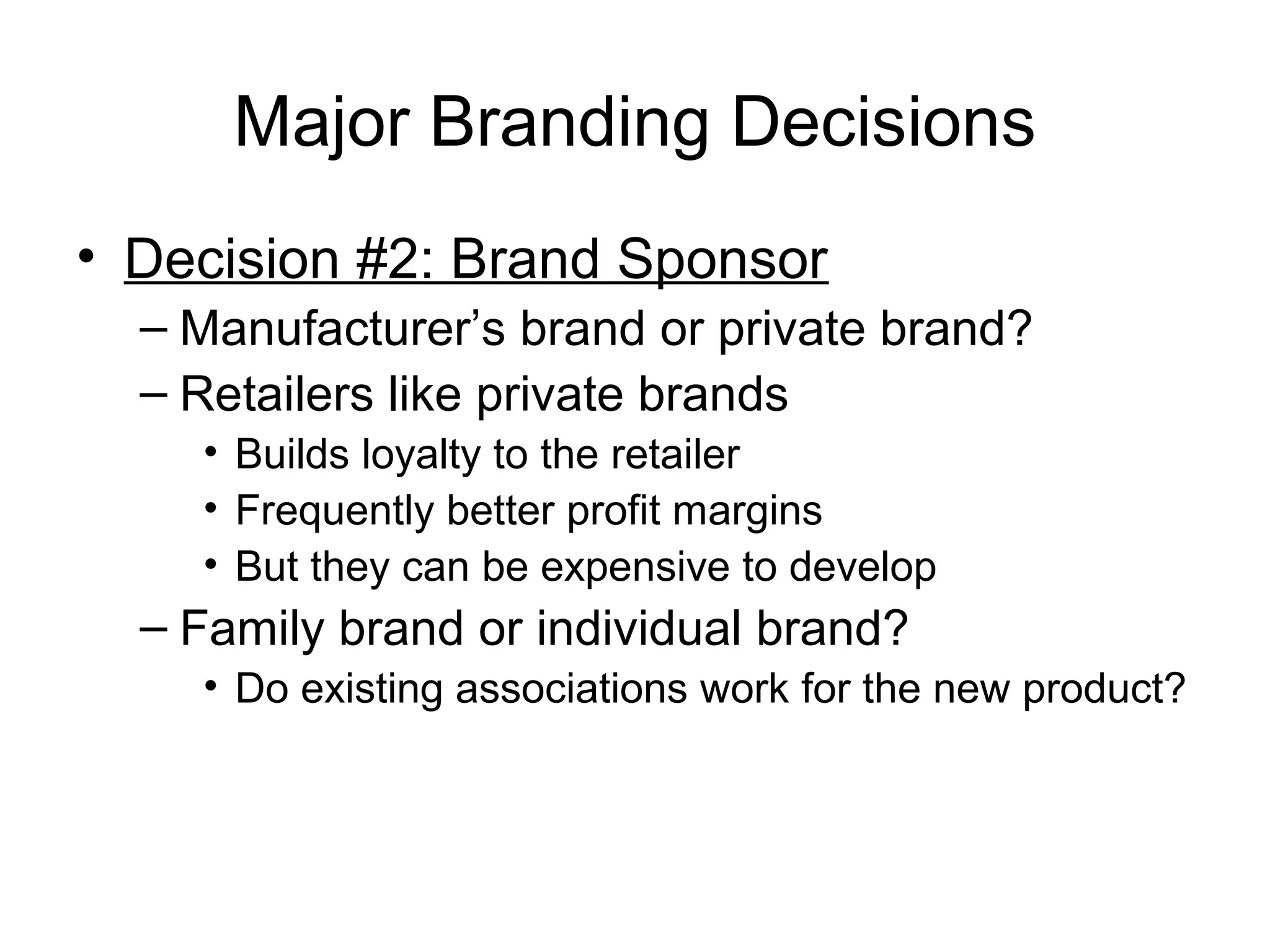 Major Branding Decisions
• Decision #2: Brand Sponsor
  – Manufacturer’s brand or private brand?
  – Retailers like private brands
    • Builds loyalty to the retailer
    • Frequently better profit margins
    • But they can be expensive to develop
  – Family brand or individual brand?
    • Do existing associations work for the new product?
 