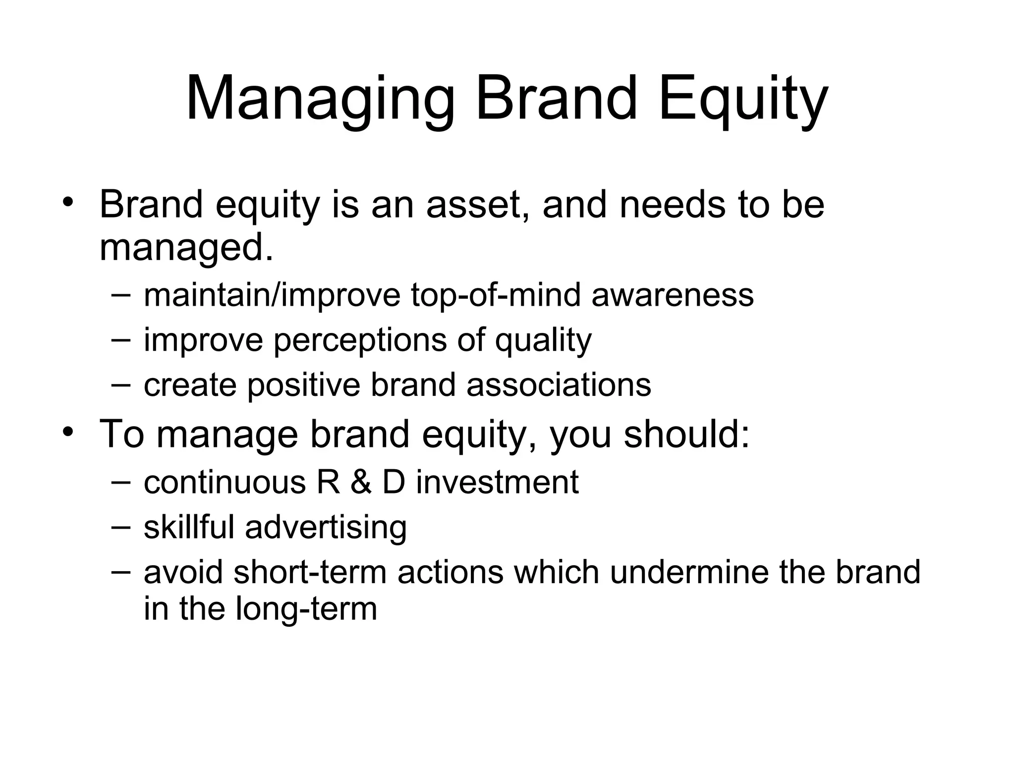 Managing Brand Equity
• Brand equity is an asset, and needs to be
  managed.
  – maintain/improve top-of-mind awareness
  – improve perceptions of quality
  – create positive brand associations
• To manage brand equity, you should:
  – continuous R & D investment
  – skillful advertising
  – avoid short-term actions which undermine the brand
    in the long-term
 