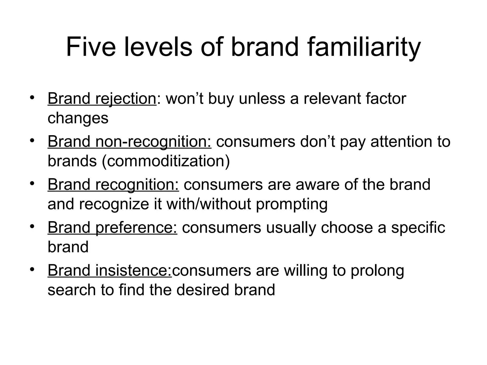 Five levels of brand familiarity
• Brand rejection: won’t buy unless a relevant factor
  changes
• Brand non-recognition: consumers don’t pay attention to
  brands (commoditization)
• Brand recognition: consumers are aware of the brand
  and recognize it with/without prompting
• Brand preference: consumers usually choose a specific
  brand
• Brand insistence:consumers are willing to prolong
  search to find the desired brand
 