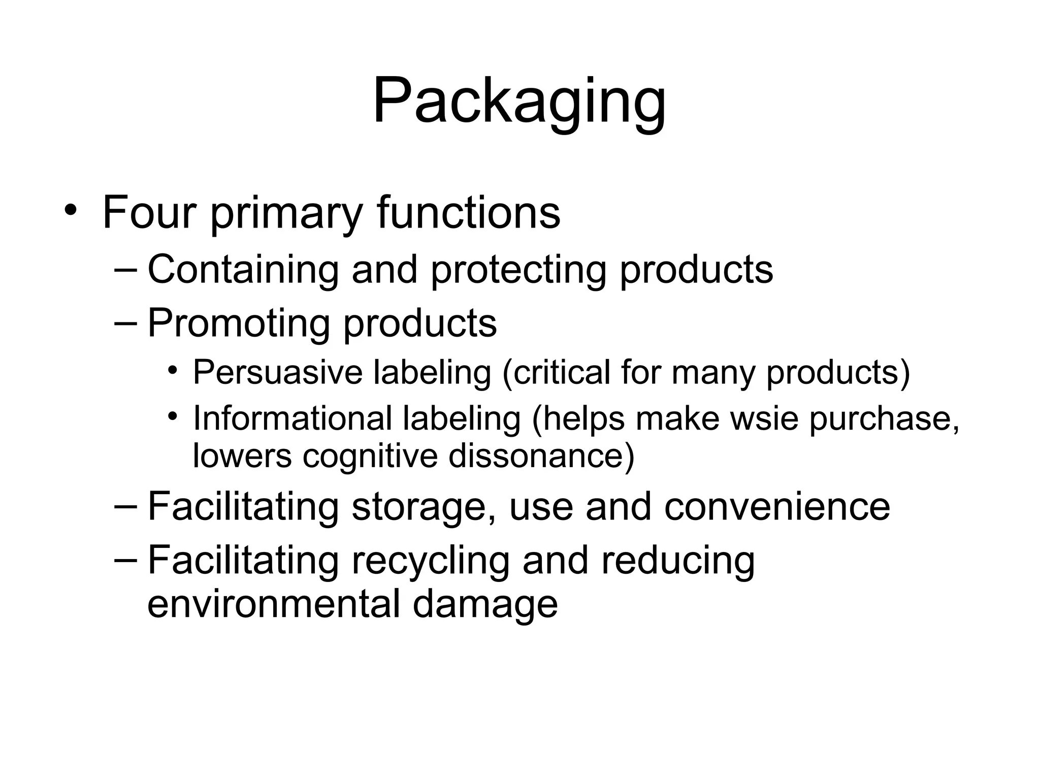 Packaging
• Four primary functions
  – Containing and protecting products
  – Promoting products
    • Persuasive labeling (critical for many products)
    • Informational labeling (helps make wsie purchase,
      lowers cognitive dissonance)
  – Facilitating storage, use and convenience
  – Facilitating recycling and reducing
    environmental damage
 