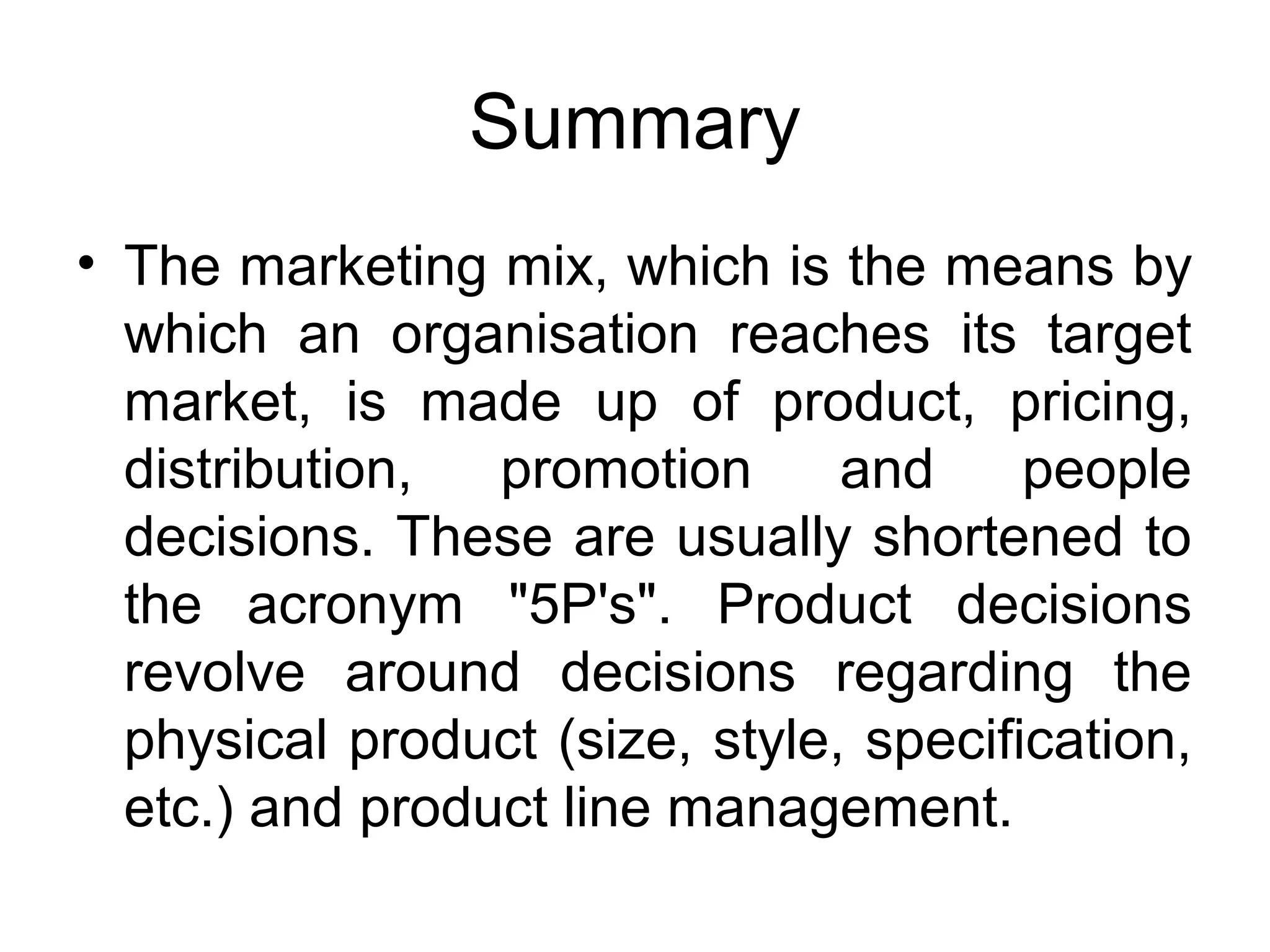 Summary
• The marketing mix, which is the means by
  which an organisation reaches its target
  market, is made up of product, pricing,
  distribution,  promotion      and     people
  decisions. These are usually shortened to
  the acronym "5P's". Product decisions
  revolve around decisions regarding the
  physical product (size, style, specification,
  etc.) and product line management.
 